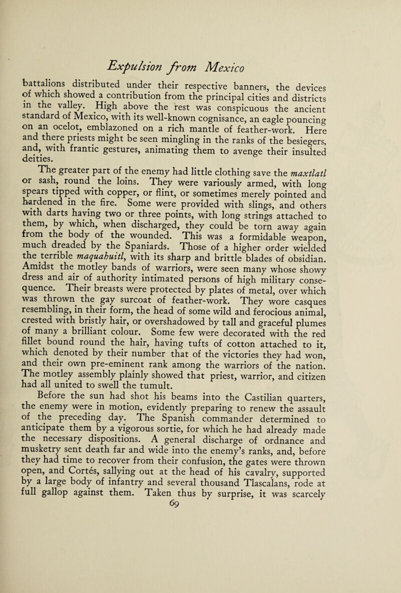battalions distributed under their respective banners, the devices of which showed a contribution from the principal cities and districts in the valley. High above the rest was conspicuous the ancient standard of Mexico, with its well-known cognisance, an eagle pouncing on an ocelot, emblazoned on a rich mantle of feather-work. Here and there priests might be seen mingling in the ranks of the besiegers, and, with frantic gestures, animating them to avenge their insulted deities. The greater part of the enemy had little clothing save the maxtlatl or sash, round. the loins. They were variously armed, with long spears tipped with copper, or flint, or sometimes merely pointed and hardened in the fire. Some were provided with slings, and others with darts haying two or three points, with long strings attached to them, by which, when discharged, they could be torn away again from the body of the wounded. This was a formidable weapon, much dreaded by the Spaniards. Those of a higher order wielded the terrible maquahuitl, with its sharp and brittle blades of obsidian. Amidst the motley bands of warriors, were seen many whose showy dress and air of authority intimated persons of high military conse¬ quence. Their breasts were protected by plates of metal, over which was thrown, the gay surcoat of feather-work. They wore casques resembling, in their form, the head of some wild and ferocious animal, crested with bristly hair, or overshadowed by tall and graceful plumes of many a brilliant colour. Some few were decorated with the red fillet bound round the hair, having tufts of cotton attached to it, which denoted by their number that of the victories they had won, and their own pre-eminent rank among the warriors of the nation. The motley assembly plainly showed that priest, warrior, and citizen had all united to swell the tumult. Before the sun had shot his beams into the Castilian quarters, the enemy were in motion, evidently preparing to renew the assault of the preceding day. The Spanish commander determined to anticipate them by a vigorous sortie, for which he had already made the necessary dispositions. A general discharge of ordnance and musketry sent death far and wide into the enemy’s ranks, and, before they had time to recover from their confusion, the gates were thrown open, and Cortes, sallying out at the head of his cavalry, supported by a large body of infantry and several thousand Tlascalans, rode at full gallop against them. Taken thus by surprise, it was scarcely