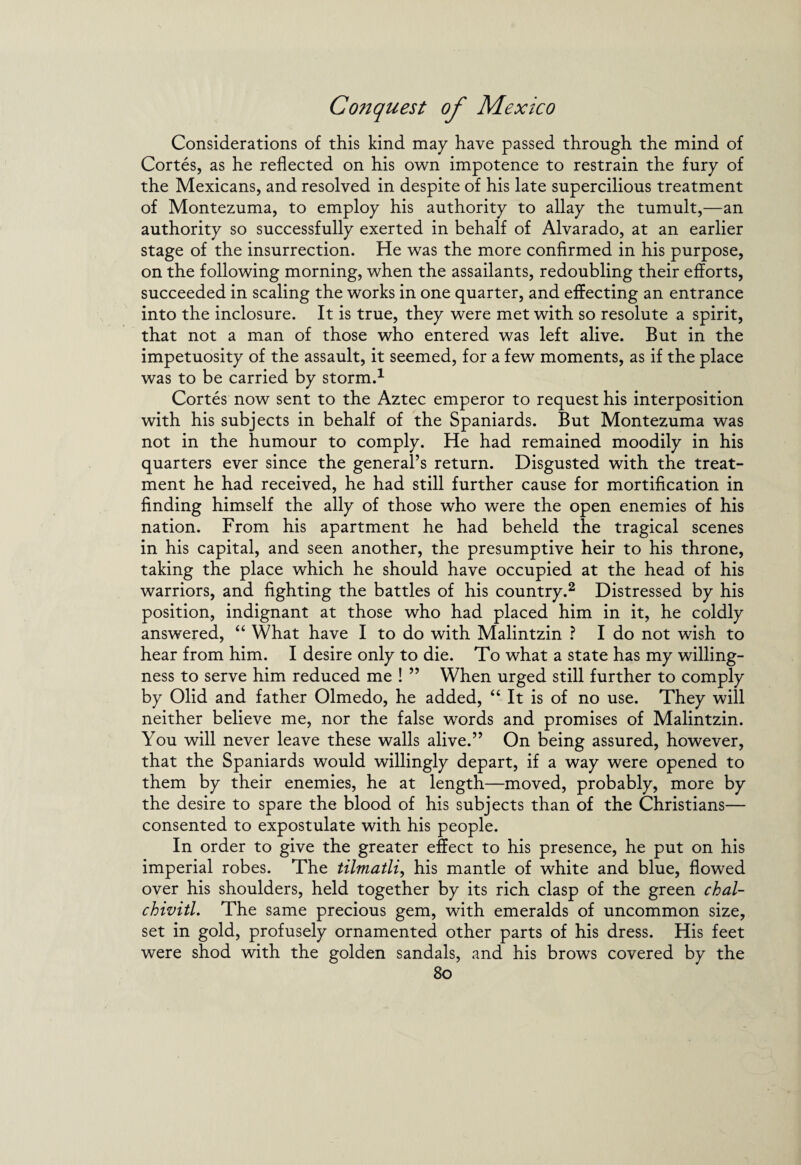 Considerations of this kind may have passed through the mind of Cortes, as he reflected on his own impotence to restrain the fury of the Mexicans, and resolved in despite of his late supercilious treatment of Montezuma, to employ his authority to allay the tumult,—an authority so successfully exerted in behalf of Alvarado, at an earlier stage of the insurrection. He was the more confirmed in his purpose, on the following morning, when the assailants, redoubling their efforts, succeeded in scaling the works in one quarter, and effecting an entrance into the inclosure. It is true, they were met with so resolute a spirit, that not a man of those who entered was left alive. But in the impetuosity of the assault, it seemed, for a few moments, as if the place was to be carried by storm.1 Cortes now sent to the Aztec emperor to request his interposition with his subjects in behalf of the Spaniards. But Montezuma was not in the humour to comply. He had remained moodily in his quarters ever since the general’s return. Disgusted with the treat¬ ment he had received, he had still further cause for mortification in finding himself the ally of those who were the open enemies of his nation. From his apartment he had beheld the tragical scenes in his capital, and seen another, the presumptive heir to his throne, taking the place which he should have occupied at the head of his warriors, and fighting the battles of his country.2 Distressed by his position, indignant at those who had placed him in it, he coldly answered, “ What have I to do with Malintzin ? I do not wish to hear from him. I desire only to die. To what a state has my willing¬ ness to serve him reduced me ! ” When urged still further to comply by Olid and father Olmedo, he added, “ It is of no use. They will neither believe me, nor the false words and promises of Malintzin. You will never leave these walls alive.” On being assured, however, that the Spaniards would willingly depart, if a way were opened to them by their enemies, he at length—moved, probably, more by the desire to spare the blood of his subjects than of the Christians— consented to expostulate with his people. In order to give the greater effect to his presence, he put on his imperial robes. The tilmatli, his mantle of white and blue, flowed over his shoulders, held together by its rich clasp of the green chal- chivitl. The same precious gem, with emeralds of uncommon size, set in gold, profusely ornamented other parts of his dress. His feet were shod with the golden sandals, and his brows covered by the