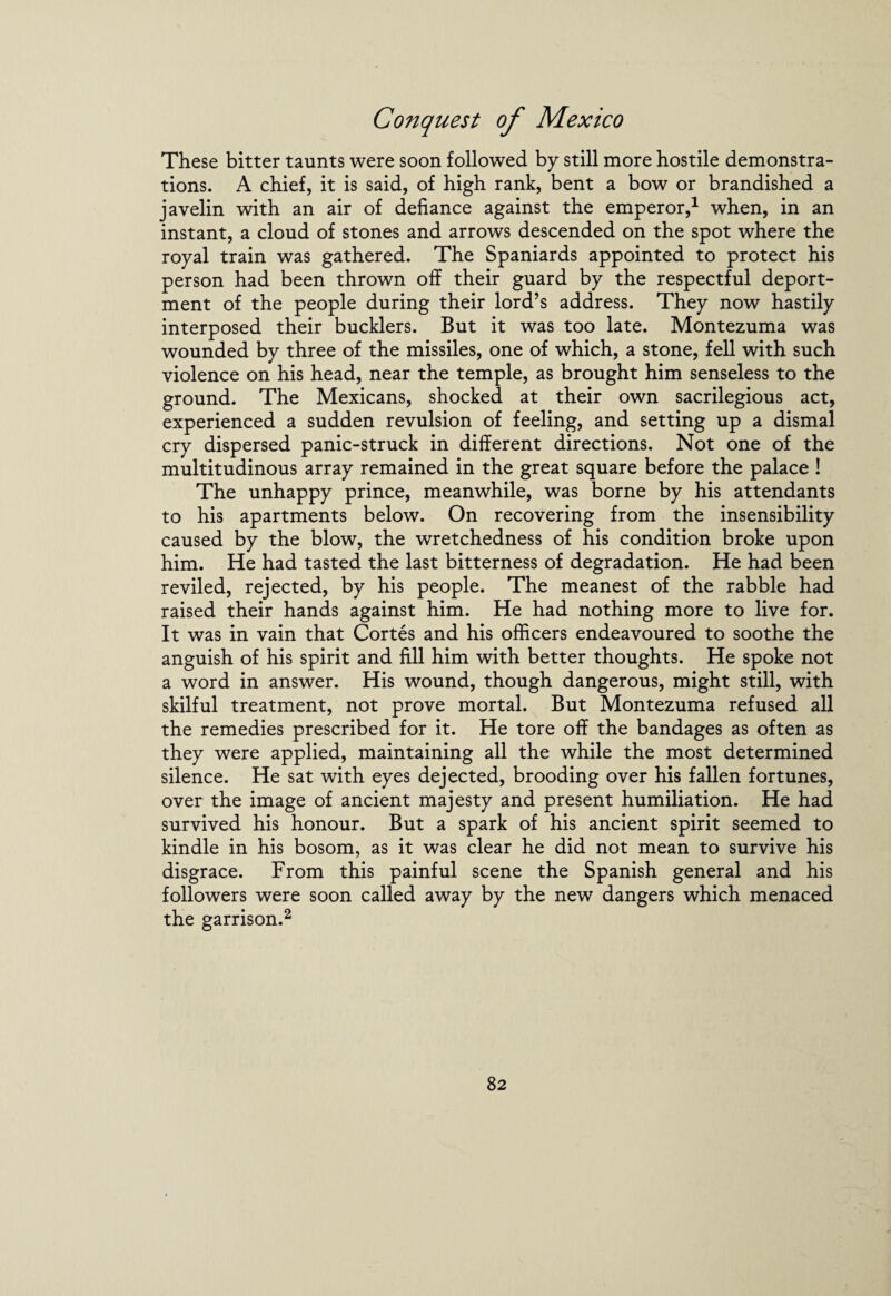 These bitter taunts were soon followed by still more hostile demonstra¬ tions. A chief, it is said, of high rank, bent a bow or brandished a javelin with an air of defiance against the emperor,1 when, in an instant, a cloud of stones and arrows descended on the spot where the royal train was gathered. The Spaniards appointed to protect his person had been thrown off their guard by the respectful deport¬ ment of the people during their lord’s address. They now hastily interposed their bucklers. But it was too late. Montezuma was wounded by three of the missiles, one of which, a stone, fell with such violence on his head, near the temple, as brought him senseless to the ground. The Mexicans, shocked at their own sacrilegious act, experienced a sudden revulsion of feeling, and setting up a dismal cry dispersed panic-struck in different directions. Not one of the multitudinous array remained in the great square before the palace ! The unhappy prince, meanwhile, was borne by his attendants to his apartments below. On recovering from the insensibility caused by the blow, the wretchedness of his condition broke upon him. He had tasted the last bitterness of degradation. He had been reviled, rejected, by his people. The meanest of the rabble had raised their hands against him. He had nothing more to live for. It was in vain that Cortes and his officers endeavoured to soothe the anguish of his spirit and fill him with better thoughts. He spoke not a word in answer. His wound, though dangerous, might still, with skilful treatment, not prove mortal. But Montezuma refused all the remedies prescribed for it. He tore off the bandages as often as they were applied, maintaining all the while the most determined silence. He sat with eyes dejected, brooding over his fallen fortunes, over the image of ancient majesty and present humiliation. He had survived his honour. But a spark of his ancient spirit seemed to kindle in his bosom, as it was clear he did not mean to survive his disgrace. From this painful scene the Spanish general and his followers were soon called away by the new dangers which menaced the garrison.2