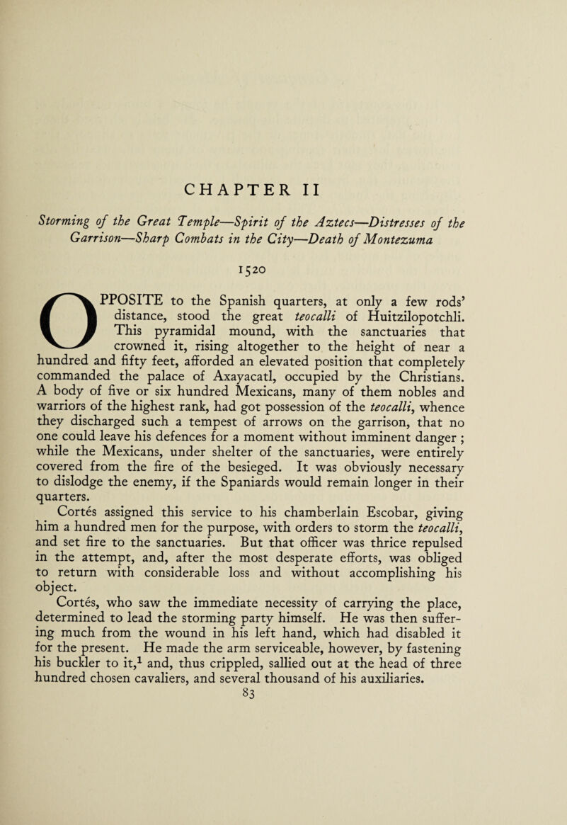 CHAPTER II Storming of the Great Temple—Spirit of the Aztecs—Distresses of the Garrison—Sharp Combats in the City—Death of Montezuma 1520 Opposite to the Spanish quarters, at only a few rods’ distance, stood the great teocalli of Huitzilopotchli. This pyramidal mound, with the sanctuaries that crowned it, rising altogether to the height of near a hundred and fifty feet, afforded an elevated position that completely commanded the palace of Axayacatl, occupied by the Christians. A body of five or six hundred Mexicans, many of them nobles and warriors of the highest rank, had got possession of the teocalli, whence they discharged such a tempest of arrows on the garrison, that no one could leave his defences for a moment without imminent danger ; while the Mexicans, under shelter of the sanctuaries, were entirely covered from the fire of the besieged. It was obviously necessary to dislodge the enemy, if the Spaniards would remain longer in their quarters. Cortes assigned this service to his chamberlain Escobar, giving him a hundred men for the purpose, with orders to storm the teocalli, and set fire to the sanctuaries. But that officer was thrice repulsed in the attempt, and, after the most desperate efforts, was obliged to return with considerable loss and without accomplishing his object. Cortes, who saw the immediate necessity of carrying the place, determined to lead the storming party himself. He was then suffer¬ ing much from the wound in his left hand, which had disabled it for the present. He made the arm serviceable, however, by fastening his buckler to it,1 and, thus crippled, sallied out at the head of three hundred chosen cavaliers, and several thousand of his auxiliaries.