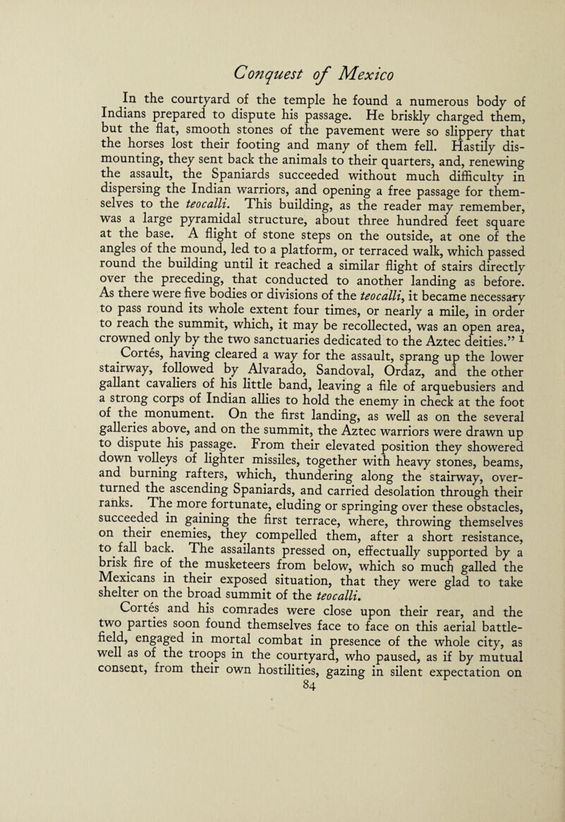 In the courtyard of the temple he found a numerous body of Indians prepared to dispute his passage. He briskly charged them, but the flat, smooth stones of the pavement were so slippery that the horses lost their footing and many of them fell. Hastily dis¬ mounting, they sent back the animals to their quarters, and, renewing the assault, the Spaniards succeeded without much difficulty in dispersing the Indian warriors, and opening a free passage for them¬ selves to the teocalli. This building, as the reader may remember, was a large pyramidal structure, about three hundred feet square at the base. A flight of stone steps on the outside, at one of the angles of the mound, led to a platform, or terraced walk, which passed round the building until it reached a similar flight of stairs directly over the preceding, that conducted to another landing as before. As there were five bodies or divisions of the teocalli, it became necessary to pass round its whole extent four times, or nearly a mile, in order to reach the summit, which, it may be recollected, was an open area, crowned only by the two sanctuaries dedicated to the Aztec deities.” 1 Cortes, having cleared a way for the assault, sprang up the lower stairway, followed by Alvarado, Sandoval, Ordaz, and the other gallant cavaliers of his little band, leaving a file of arquebusiers and a strong corps of Indian allies to hold the enemy in check at the foot of the monument. On the first landing, as well as on the several galleries above, and on the summit, the Aztec warriors were drawn up to dispute his passage. From their elevated position they showered down volleys of lighter missiles, together with heavy stones, beams, and burning rafters, which, thundering along the stairway, over¬ turned the ascending Spaniards, and carried desolation through their ranks. The more fortunate, eluding or springing over these obstacles, succeeded in gaining the first terrace, where, throwing themselves on their enemies, they compelled them, after a short resistance, to fall back. The assailants pressed on, effectually supported by a brisk fire of the musketeers from below, which so much galled the Mexicans in their exposed situation, that they were glad to take shelter on the broad summit of the teocalli. Cortes and his comrades were close upon their rear, and the two parties soon found themselves face to face on this aerial battle¬ field, engaged in mortal combat in presence of the whole city, as well as of the troops in the courtyard, who paused, as if by mutual consent, from their own hostilities, gazing in silent expectation on