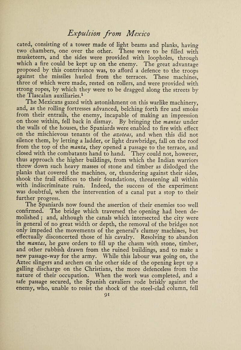 cated, consisting of a tower made of light beams and planks, having two chambers, one over the other. These were to be filled with musketeers, and the sides were provided with loopholes, through which a fire could be kept up on the enemy. The great advantage proposed by this contrivance was, to afford a defence to the troops against the missiles hurled from the terraces. These machines, three of which were made, rested on rollers, and were provided with strong ropes, by which they were to be dragged along the streets by the Tlascalan auxiliaries.1 The Mexicans gazed with astonishment on this warlike machinery, and, as the rolling fortresses advanced, belching forth fire and smoke from their entrails, the enemy, incapable of making an impression on those within, fell back in dismay. By bringing the mantas under the walls of the houses, the Spaniards were enabled to fire with effect on the mischievous tenants of the azoteas, and when this did not silence them, by letting a ladder, or light drawbridge, fall on the roof from the top of the manta, they opened a passage to the terrace, and closed with the combatants hand to hand. They could not, however, thus approach the higher buildings, from which the Indian warriors threw down such heavy masses of stone and timber as dislodged the planks that covered the machines, or, thundering against their sides, shook the frail edifices to their foundations, threatening all within with indiscriminate ruin. Indeed, the success of the experiment was doubtful, when the intervention of a canal put a stop to their further progress. The Spaniards now found the assertion of their enemies too well confirmed. The bridge which traversed the opening had been de¬ molished ; and, although the canals which intersected the city were in general of no great width or depth, the removal of the bridges not only impeded the movements of the general’s clumsy machines, but effectually disconcerted those of his cavalry. Resolving to abandon the mantas, he gave orders to fill up the chasm with stone, timber, and other rubbish drawn from the ruined buildings, and to make a new passage-way for the army. While this labour was going on, the Aztec slingers and archers on the other side of the opening kept up a galling discharge on the Christians, the more defenceless from the nature of their occupation. When the work was completed, and a safe passage secured, the Spanish cavaliers rode briskly against the enemy, who, unable to resist the shock of the steel-clad column, fell 9i