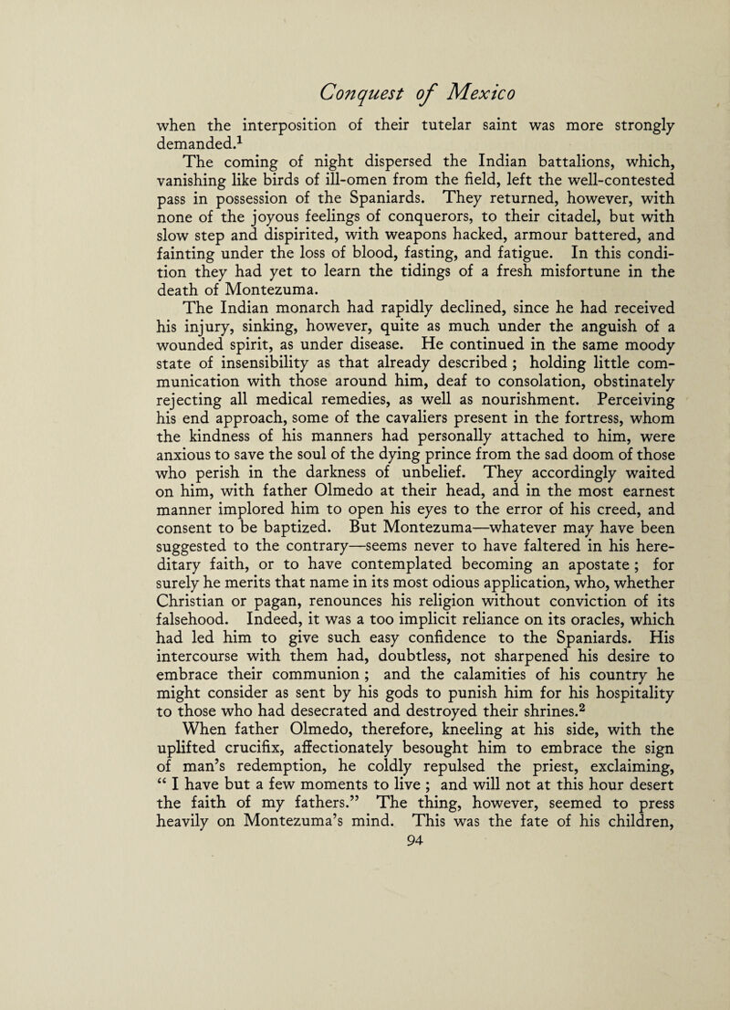 when the interposition of their tutelar saint was more strongly demanded.1 The coming of night dispersed the Indian battalions, which, vanishing like birds of ill-omen from the field, left the well-contested pass in possession of the Spaniards. They returned, however, with none of the joyous feelings of conquerors, to their citadel, but with slow step and dispirited, with weapons hacked, armour battered, and fainting under the loss of blood, fasting, and fatigue. In this condi¬ tion they had yet to learn the tidings of a fresh misfortune in the death of Montezuma. The Indian monarch had rapidly declined, since he had received his injury, sinking, however, quite as much under the anguish of a wounded spirit, as under disease. He continued in the same moody state of insensibility as that already described ; holding little com¬ munication with those around him, deaf to consolation, obstinately rejecting all medical remedies, as well as nourishment. Perceiving his end approach, some of the cavaliers present in the fortress, whom the kindness of his manners had personally attached to him, were anxious to save the soul of the dying prince from the sad doom of those who perish in the darkness of unbelief. They accordingly waited on him, with father Olmedo at their head, and in the most earnest manner implored him to open his eyes to the error of his creed, and consent to be baptized. But Montezuma—whatever may have been suggested to the contrary—seems never to have faltered in his here¬ ditary faith, or to have contemplated becoming an apostate ; for surely he merits that name in its most odious application, who, whether Christian or pagan, renounces his religion without conviction of its falsehood. Indeed, it was a too implicit reliance on its oracles, which had led him to give such easy confidence to the Spaniards. His intercourse with them had, doubtless, not sharpened his desire to embrace their communion ; and the calamities of his country he might consider as sent by his gods to punish him for his hospitality to those who had desecrated and destroyed their shrines.2 When father Olmedo, therefore, kneeling at his side, with the uplifted crucifix, affectionately besought him to embrace the sign of man’s redemption, he coldly repulsed the priest, exclaiming, “ I have but a few moments to live ; and will not at this hour desert the faith of my fathers.” The thing, however, seemed to press heavily on Montezuma’s mind. This was the fate of his children,