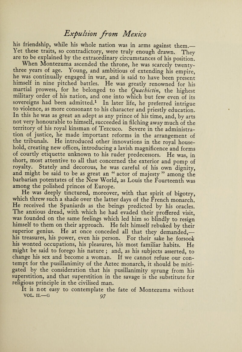 his friendship, while his whole nation was in arms against them.— Yet these traits, so contradictory, were truly enough drawn. They are to be explained by the extraordinary circumstances of his position. When Montezuma ascended the throne, he was scarcely twenty- three years of age. Young, and ambitious of extending his empire, he was continually engaged in war, and is said to have been present himself in nine pitched battles. He was greatly renowned for his martial prowess, for he belonged to the Quachictin, the highest military order of his nation, and one into which but few even of its sovereigns had been admitted.1 In later life, he preferred intrigue to violence, as more consonant to his character and priestly education. In this he was as great an adept as any prince of his time, and, by arts not very honourable to himself, succeeded in filching away much of the territory of his royal kinsman of Tezcuco. Severe in the administra¬ tion of justice, he made important reforms in the arrangement of the tribunals. He introduced other innovations in the royal house¬ hold, creating new offices, introducing a lavish magnificence and forms of courtly etiquette unknown to his ruder predecessors. He was, in short, most attentive to all that concerned the exterior and pomp of royalty. Stately and decorous, he was careful of his own dignity, and might be said to be as great an “ actor of majesty ” among the barbarian potentates of the New World, as Louis the Fourteenth was among the polished princes of Europe. He was deeply tinctured, moreover, with that spirit of bigotry, which threw such a shade over the latter days of the French monarch. He received the Spaniards as the beings predicted by his oracles. The anxious dread, with which he had evaded their proffered visit, was founded on the same feelings which led him so blindly to resign himself to them on their approach. He felt himself rebuked by their superior genius. He at once conceded all that they demanded,— his treasures, his power, even his person. For their sake he forsook his wonted occupations, his pleasures, his most familiar habits. He might be said to forego his nature ; and, as his subjects asserted, to change his sex and become a woman. If we cannot refuse our con¬ tempt for the pusillanimity of the Aztec monarch, it should be miti¬ gated by the consideration that his pusillanimity sprung from his superstition, and that superstition in the savage is the substitute for religious principle in the civilised man. It is not easy to contemplate the fate of Montezuma without