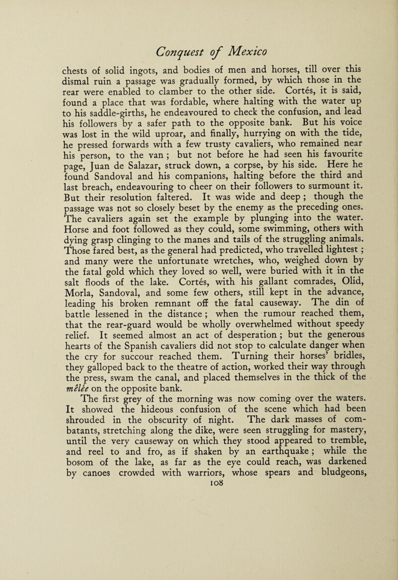 chests of solid ingots, and bodies of men and horses, till over this dismal ruin a passage was gradually formed, by which those in the rear were enabled to clamber to the other side. Cortes, it is said, found a place that was fordable, where halting with the water up to his saddle-girths, he endeavoured to check the confusion, and lead his followers by a safer path to the opposite bank. But his voice was lost in the wild uproar, and finally, hurrying on with the tide, he pressed forwards with a few trusty cavaliers, who remained near his person, to the van ; but not before he had seen his favourite page, Juan de Salazar, struck down, a corpse, by his side. Here he found Sandoval and his companions, halting before the third and last breach, endeavouring to cheer on their followers to surmount it. But their resolution faltered. It was wide and deep ; though the passage was not so closely beset by the enemy as the preceding ones. The cavaliers again set the example by plunging into the water. Horse and foot followed as they could, some swimming, others with dying grasp clinging to the manes and tails of the struggling animals. Those fared best, as the general had predicted, who travelled lightest ; and many were the unfortunate wretches, who, weighed down by the fatal gold which they loved so well, were buried with it in the salt floods of the lake. Cortes, with his gallant comrades, Olid, Morla, Sandoval, and some few others, still kept in the advance, leading his broken remnant off the fatal causeway. The din of battle lessened in the distance ; when the rumour reached them, that the rear-guard would be wholly overwhelmed without speedy relief. It seemed almost an act of desperation ; but the generous hearts of the Spanish cavaliers did not stop to calculate danger when the cry for succour reached them. Turning their horses’ bridles, they galloped back to the theatre of action, worked their way through the press, swam the canal, and placed themselves in the thick of the melee on the opposite bank. The first grey of the morning was now coming over the waters. It showed the hideous confusion of the scene which had been shrouded in the obscurity of night. The dark masses of com¬ batants, stretching along the dike, were seen struggling for mastery, until the very causeway on which they stood appeared to tremble, and reel to and fro, as if shaken by an earthquake; while the bosom of the lake, as far as the eye could reach, was darkened by canoes crowded with warriors, whose spears and bludgeons,