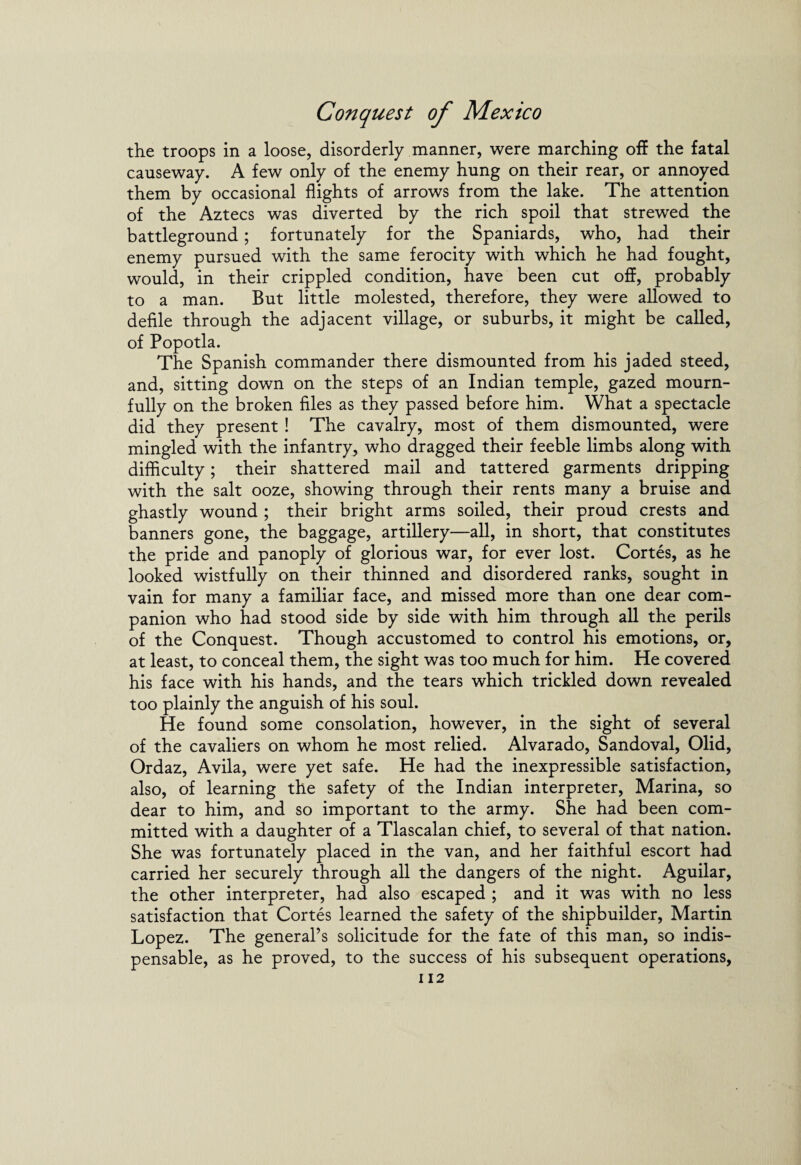 the troops in a loose, disorderly manner, were marching off the fatal causeway. A few only of the enemy hung on their rear, or annoyed them by occasional flights of arrows from the lake. The attention of the Aztecs was diverted by the rich spoil that strewed the battleground; fortunately for the Spaniards, who, had their enemy pursued with the same ferocity with which he had fought, would, in their crippled condition, have been cut off, probably to a man. But little molested, therefore, they were allowed to defile through the adjacent village, or suburbs, it might be called, of Popotla. The Spanish commander there dismounted from his jaded steed, and, sitting down on the steps of an Indian temple, gazed mourn¬ fully on the broken files as they passed before him. What a spectacle did they present ! The cavalry, most of them dismounted, were mingled with the infantry, who dragged their feeble limbs along with difficulty; their shattered mail and tattered garments dripping with the salt ooze, showing through their rents many a bruise and ghastly wound ; their bright arms soiled, their proud crests and banners gone, the baggage, artillery—all, in short, that constitutes the pride and panoply of glorious war, for ever lost. Cortes, as he looked wistfully on their thinned and disordered ranks, sought in vain for many a familiar face, and missed more than one dear com¬ panion who had stood side by side with him through all the perils of the Conquest. Though accustomed to control his emotions, or, at least, to conceal them, the sight was too much for him. He covered his face with his hands, and the tears which trickled down revealed too plainly the anguish of his soul. He found some consolation, however, in the sight of several of the cavaliers on whom he most relied. Alvarado, Sandoval, Olid, Ordaz, Avila, were yet safe. He had the inexpressible satisfaction, also, of learning the safety of the Indian interpreter, Marina, so dear to him, and so important to the army. She had been com¬ mitted with a daughter of a Tlascalan chief, to several of that nation. She was fortunately placed in the van, and her faithful escort had carried her securely through all the dangers of the night. Aguilar, the other interpreter, had also escaped ; and it was with no less satisfaction that Cortes learned the safety of the shipbuilder, Martin Lopez. The general’s solicitude for the fate of this man, so indis¬ pensable, as he proved, to the success of his subsequent operations,