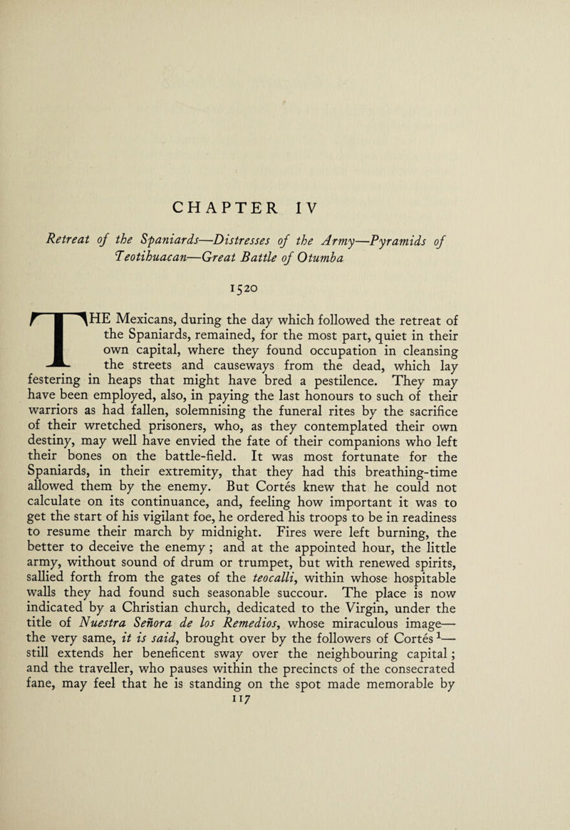 CHAPTER IV Retreat of the Spaniards—Distresses of the Army—Pyramids of Peotihuacan—Great Battle of Otumha 1520 THE Mexicans, during the day which followed the retreat of the Spaniards, remained, for the most part, quiet in their own capital, where they found occupation in cleansing the streets and causeways from the dead, which lay festering in heaps that might have bred a pestilence. They may have been employed, also, in paying the last honours to such of their warriors as had fallen, solemnising the funeral rites by the sacrifice of their wretched prisoners, who, as they contemplated their own destiny, may well have envied the fate of their companions who left their bones on the battle-field. It was most fortunate for the Spaniards, in their extremity, that they had this breathing-time allowed them by the enemy. But Cortes knew that he could not calculate on its continuance, and, feeling how important it was to get the start of his vigilant foe, he ordered his troops to be in readiness to resume their march by midnight. Fires were left burning, the better to deceive the enemy ; and at the appointed hour, the little army, without sound of drum or trumpet, but with renewed spirits, sallied forth from the gates of the teocalli, within whose hospitable walls they had found such seasonable succour. The place is now indicated by a Christian church, dedicated to the Virgin, under the title of Nuestra Senora de los Remedios, whose miraculous image— the very same, it is said, brought over by the followers of Cortes1— still extends her beneficent sway over the neighbouring capital; and the traveller, who pauses within the precincts of the consecrated fane, may feel that he is standing on the spot made memorable by