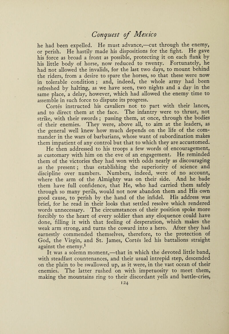 he had been expelled. He must advance,—cut through the enemy, or perish. He hastily made his dispositions for the fight. He gave his force as broad a front as possible, protecting it on each flank by his little body of horse, now reduced to twenty. Fortunately, he had not allowed the invalids, for the last two days, to mount behind the riders, from a desire to spare the horses, so that these were now in tolerable condition; and, indeed, the whole army had been refreshed by halting, as we have seen, two nights and a day in the same place, a delay, however, which had allowed the enemy time to assemble in such force to dispute its progress. Cortes instructed his cavaliers not to part with their lances, and to direct them at the face. The infantry were to thrust, not strike, with their swords; passing them, at once, through the bodies of their enemies. They were, above all, to aim at the leaders, as the general well knew how much depends on the life of the com¬ mander in the wars of barbarians, whose want of subordination makes them impatient of any control but that to which they are accustomed. He then addressed to his troops a few words of encouragement, as customary with him on the eve of an engagement. He reminded them of the victories they had won with odds nearly as discouraging as the present; thus establishing the superiority of science and discipline over numbers. Numbers, indeed, were of no account, where the arm of the Almighty was on their side. And he bade them have full confidence, that He, who had carried them safely through so many perils, would not now abandon them and His own good cause, to perish by the hand of the infidel. His address was brief, for he read in their looks that settled resolve which rendered words unnecessary. The circumstances of their position spoke more forcibly to the heart of every soldier than any eloquence could have done, filling it with that feeling of desperation, which makes the weak arm strong, and turns the coward into a hero. After they had earnestly commended themselves, therefore, to the protection of God, the Virgin, and St. James, Cortes led his battalions straight against the enemy.1 It was a solemn moment,—that in which the devoted little band, with steadfast countenances, and their usual intrepid step, descended on the plain to be swallowed up, as it were, in the vast ocean of their enemies. The latter rushed on with impetuosity to meet them, making the mountains ring to their discordant yells and battle-cries,