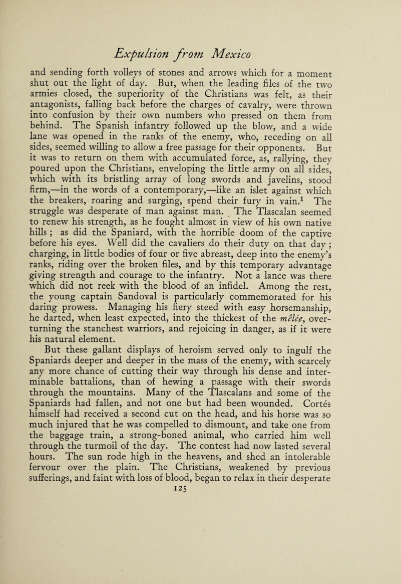 and sending forth volleys of stones and arrows which for a moment shut out the light of day. But, when the leading files of the two armies closed, the superiority of the Christians was felt, as their antagonists, falling back before the charges of cavalry, were thrown into confusion by their own numbers who pressed on them from behind. The Spanish infantry followed up the blow, and a wide lane was opened in the ranks of the enemy, who, receding on all sides, seemed willing to allow a free passage for their opponents. But it was to return on them with accumulated force, as, rallying, they poured upon the Christians, enveloping the little army on all sides, which with its bristling array of long swords and javelins, stood firm,—in the words of a contemporary,—like an islet against which the breakers, roaring and surging, spend their fury in vain.1 The struggle was desperate of man against man. The Tlascalan seemed to renew his strength, as he fought almost in view of his own native hills; as did the Spaniard, with the horrible doom of the captive before his eyes. Well did the cavaliers do their duty on that day ; charging, in little bodies of four or five abreast, deep into the enemy’s ranks, riding over the broken files, and by this temporary advantage giving strength and courage to the infantry. Not a lance was there which did not reek with the blood of an infidel. Among the rest, the young captain Sandoval is particularly commemorated for his daring prowess. Managing his fiery steed with easy horsemanship, he darted, when least expected, into the thickest of the melee, over¬ turning the stanchest warriors, and rejoicing in danger, as if it were his natural element. But these gallant displays of heroism served only to ingulf the Spaniards deeper and deeper in the mass of the enemy, with scarcely any more chance of cutting their way through his dense and inter¬ minable battalions, than of hewing a passage with their swords through the mountains. Many of the Tlascalans and some of the Spaniards had fallen, and not one but had been wounded. Cortes himself had received a second cut on the head, and his horse was so much injured that he was compelled to dismount, and take one from the baggage train, a strong-boned animal, who carried him well through the turmoil of the day. The contest had now lasted several hours. The sun rode high in the heavens, and shed an intolerable fervour over the plain. The Christians, weakened by previous sufferings, and faint with loss of blood, began to relax in their desperate