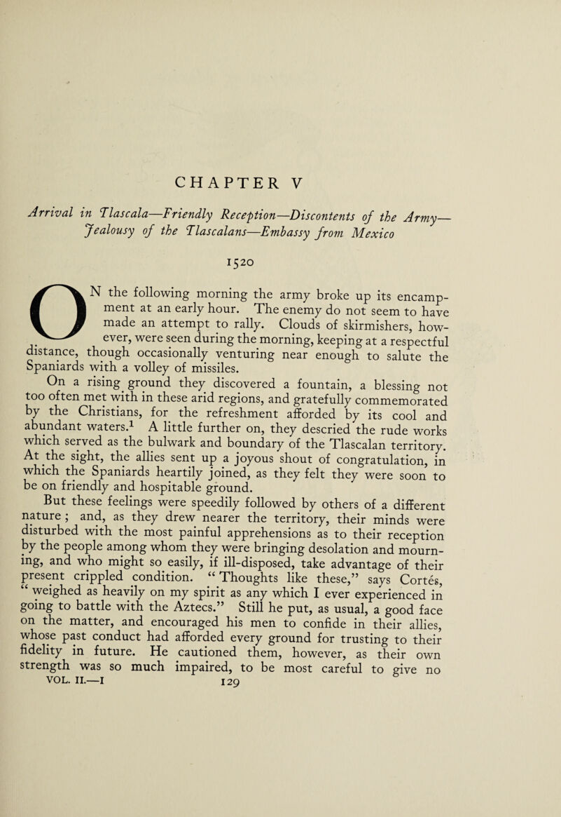 CHAPTER V Arrival in Flascala—Friendly Reception—Discontents of the Army_ Jealousy of the Tlascalans—Embassy from Mexico 1520 ON the following morning the army broke up its encamp¬ ment at an early hour. The enemy do not seem to have made an attempt to rally. Clouds of skirmishers, how¬ ever, were seen during the morning, keeping at a respectful distance, though occasionally venturing near enough to salute the Spaniards with a volley of missiles. On a rising, ground they discovered a fountain, a blessing not too often met with in these arid regions, and gratefully commemorated by the Christians, for the refreshment afforded by its cool and abundant waters.1 A little further on, they descried the rude works which served as the bulwark and boundary of the Tlascalan territory. At the sight, the allies sent up a joyous shout of congratulation, in which the Spaniards heartily joined, as they felt they were soon to be on friendly and hospitable ground. But these feelings were speedily followed by others of a different nature ; and, as they drew nearer the territory, their minds were disturbed with the most painful apprehensions as to their reception by the people among whom they were bringing desolation and mourn¬ ing, and who might so easily, if ill-disposed, take advantage of their present crippled condition. 4£ Thoughts like these,” says Cortes, 44 weighed as heavily on my spirit as any which I ever experienced in going to battle with the Aztecs.” Still he put, as usual, a good face on the matter, and encouraged his men to confide in their allies, whose past conduct had afforded every ground for trusting to their fidelity in future. He cautioned them, however, as their own strength was so much impaired, to be most careful to give no