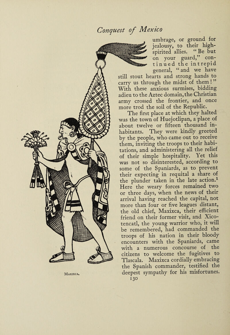 Maxixca. umbrage, or ground for jealousy, to their high- spirited allies. “ Be but on your guard,” con¬ tinued the intrepid general, “ and we have still stout hearts and strong hands to carry us through the midst of them! ” With these anxious surmises, bidding adieu to the Aztec domain, the Christian army crossed the frontier, and once more trod the soil of the Republic. The first place at which they halted was the town of Huejotlipan, a place of about twelve or fifteen thousand in¬ habitants. They were kindly greeted by the people, who came out to receive them, inviting the troops to their habi¬ tations, and administering all the relief of their simple hospitality. Yet this was not so disinterested, according to some of the Spaniards, as to prevent their expecting in requital a share of the plunder taken in the late action.1 Here the weary forces remained two or three days, when the news of their arrival having reached the capital, not more than four or five leagues distant, the old chief, Maxixca, their efficient friend on their former visit, and Xico- tencatl, the young warrior who, it will be remembered, had commanded the troops of his nation in their bloody encounters with the Spaniards, came with a numerous concourse of the citizens to welcome the fugitives to Tlascala. Maxixca cordially embracing the Spanish commander, testified the deepest sympathy for his misfortunes.