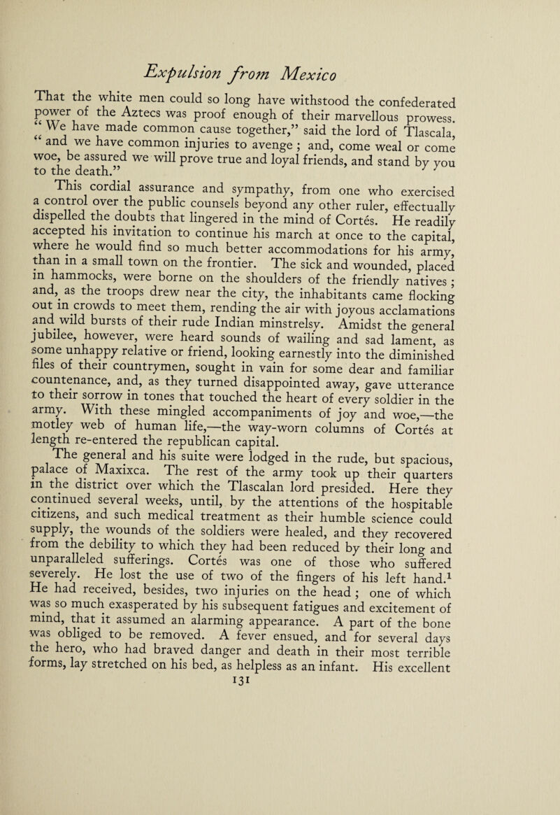 That the white men could so long have withstood the confederated power of the Aztecs was proof enough of their marvellous prowess. a have made common cause together,” said the lord of Tlascala, and we have common injuries to avenge ; and, come weal or come woe, be assured we will prove true and loyal friends, and stand bv vou to the death.” 7 7 This cordial assurance and sympathy, from one who exercised a control over the public counsels beyond any other ruler, effectually dispelled the doubts that lingered in the mind of Cortes. He readily accepted his invitation to continue his march at once to the capital, where he would find so much better accommodations for his army,5 than in a small town on the frontier. The sick and wounded, placed m hammocks, were borne on the shoulders of the friendly natives ; and,, as the troops drew near the city, the inhabitants came flocking out in.crowds to meet them, rending the air with joyous acclamations and. wild bursts of their rude Indian minstrelsy. Amidst the general jubilee, however, were heard sounds of wailing and sad lament, as some unhappy relative or friend, looking earnestly into the diminished files of their countrymen, sought in vain for some dear and familiar countenance, and, as they turned disappointed away, gave utterance to their sorrow in tones that touched the heart of every soldier in the army. With these mingled accompaniments of joy and woe,—the motley web of human life,—the way-worn columns of Cortes at length re-entered the republican capital. The general and his suite were lodged in the rude, but spacious, palace of Maxixca. The rest of the army took up their quarters in the district over which the Tlascalan lord presided. Here they continued several weeks, until, by the attentions of the hospitable citizens, and such medical treatment as their humble science could supply, the wounds of the soldiers were healed, and they recovered from the debility to which they had been reduced by their long and unparalleled sufferings. Cortes was one of those who suffered severely. He lost the use of two of the fingers of his left hand.1 He had received, besides, two injuries on the head ; one of which was so much exasperated by his subsequent fatigues and excitement of mind, that it assumed an alarming appearance. A part of the bone was obliged to be removed. A fever ensued, and for several days the hero, who had braved danger and death in their most terrible forms, lay stretched on his bed, as helpless as an infant. His excellent