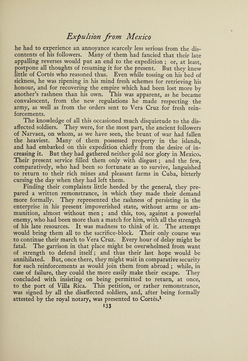 he had to experience an annoyance scarcely less serious from the dis¬ contents of his followers. Many of them had fancied that their late appalling reverses would put an end to the expedition ; or, at least, postpone all thoughts of resuming it for the present. But they knew little of Cortes who reasoned thus. Even while tossing on his bed of sickness, he was ripening in his mind fresh schemes for retrieving his honour, and for recovering the empire which had been lost more by another’s rashness than his own. This was apparent, as he became convalescent, from the new regulations he made respecting the army, as well as from the orders sent to Vera Cruz for fresh rein¬ forcements. The knowledge of all this occasioned much disquietude to the dis¬ affected soldiers. They were, for the most part, the ancient followers of Narvaez, on whom, as we have seen, the brunt of war had fallen the heaviest. Many of them possessed property in the islands, and had embarked on this expedition chiefly from the desire of in¬ creasing it. But they had gathered neither gold nor glory in Mexico. Their present service filled them only with disgust; and the few, comparatively, who had been so fortunate as to survive, languished to return to their rich mines and pleasant farms in Cuba, bitterly cursing the day when they had left them. Finding their complaints little heeded by the general, they pre¬ pared a written remonstrance, in which they made their demand more formally. They represented the rashness of persisting in the enterprise in his present impoverished state, without arms or am¬ munition, almost without men ; and this, too, against a powerful enemy, who had been more than a match for him, with all the strength of his late resources. It was madness to think of it. The attempt would bring them all to the sacrifice-block. Their only course was to continue their march to Vera Cruz. Every hour of delay might be fatal. The garrison in that place might be overwhelmed from want of strength to defend itself; and thus their last hope would be annihilated. But, once there, they might wait in comparative security for such reinforcements as would join them from abroad ; while, in case of failure, they could the more easily make their escape. They concluded with insisting on being permitted to return, at once, to the port of Villa Rica. This petition, or rather remonstrance, was signed by all the disaffected soldiers, and, after being formally attested by the royal notary, was presented to Cortes.1