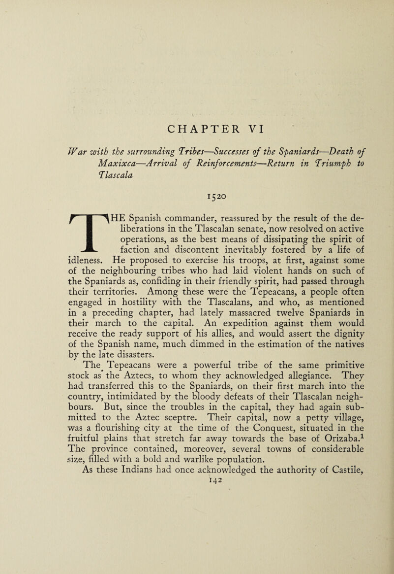 CHAPTER VI War with the surrounding Tribes—Successes of the Spaniards—Death of Maxixca—Arrival of Reinforcements—Return in Triumph to T las c ala 1520 THE Spanish commander, reassured by the result of the de¬ liberations in the Tlascalan senate, now resolved on active operations, as the best means of dissipating the spirit of faction and discontent inevitably fostered by a life of idleness. He proposed to exercise his troops, at first, against some of the neighbouring tribes who had laid violent hands on such of the Spaniards as, confiding in their friendly spirit, had passed through their territories. Among these were the Tepeacans, a people often engaged in hostility with the Tlascalans, and who, as mentioned in a preceding chapter, had lately massacred twelve Spaniards in their march to the capital. An expedition against them would receive the ready support of his allies, and would assert the dignity of the Spanish name, much dimmed in the estimation of the natives by the late disasters. The Tepeacans were a powerful tribe of the same primitive stock as the Aztecs, to whom they acknowledged allegiance. They had transferred this to the Spaniards, on their first march into the country, intimidated by the bloody defeats of their Tlascalan neigh¬ bours. But, since the troubles in the capital, they had again sub¬ mitted to the Aztec sceptre. Their capital, now a petty village, was a flourishing city at the time of the Conquest, situated in the fruitful plains that stretch far away towards the base of Orizaba.1 The province contained, moreover, several towns of considerable size, filled with a bold and warlike population. As these Indians had once acknowledged the authority of Castile,