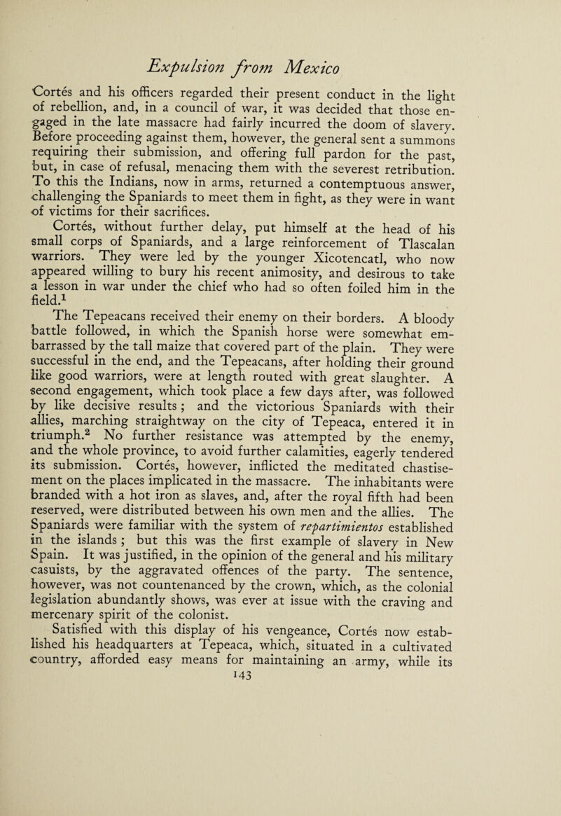 Cortes and his officers regarded their present conduct in the light of rebellion, and, in a council of war, it was decided that those en¬ gaged in the late massacre had fairly incurred the doom of slavery. Before proceeding against them, however, the general sent a summons requiring their submission, and offering full pardon for the past, but, in case of refusal, menacing them with the severest retribution. To this the Indians, now in arms, returned a contemptuous answer, challenging the Spaniards to meet them in fight, as they were in want of victims for their sacrifices. Cortes, without further delay, put himself at the head of his small corps of Spaniards, and a large reinforcement of Tlascalan warriors. They were led by the younger Xicotencatl, who now appeared willing to bury his recent animosity, and desirous to take a lesson in war under the chief who had so often foiled him in the field.1 The Tepeacans received their enemy on their borders. A bloody battle followed, in which the Spanish horse were somewhat em¬ barrassed by the tall maize that covered part of the plain. They were successful in the end, and the Tepeacans, after holding their ground like good warriors, were at length routed with great slaughter. A second engagement, which took place a few days after, was followed by like decisive results; and the victorious Spaniards with their allies, marching straightway on the city of Tepeaca, entered it in triumph.2 No further resistance was attempted by the enemy, and the whole province, to avoid further calamities, eagerly tendered its submission. Cortes, however, inflicted the meditated chastise¬ ment on the places implicated in the massacre. The inhabitants were branded with a hot iron as slaves, and, after the royal fifth had been reserved, were distributed between his own men and the allies. The Spaniards were familiar with the system of repartimientos established in the islands; but this was the first example of slavery in New Spain. It was justified, in the opinion of the general and his military casuists, by the aggravated offences of the party. The sentence, however, was not countenanced by the crown, which, as the colonial legislation abundantly shows, was ever at issue with the craving and mercenary spirit of the colonist. Satisfied with this display of his vengeance, Cortes now estab¬ lished his headquarters at Tepeaca, which, situated in a cultivated country, afforded easy means for maintaining an army, while its