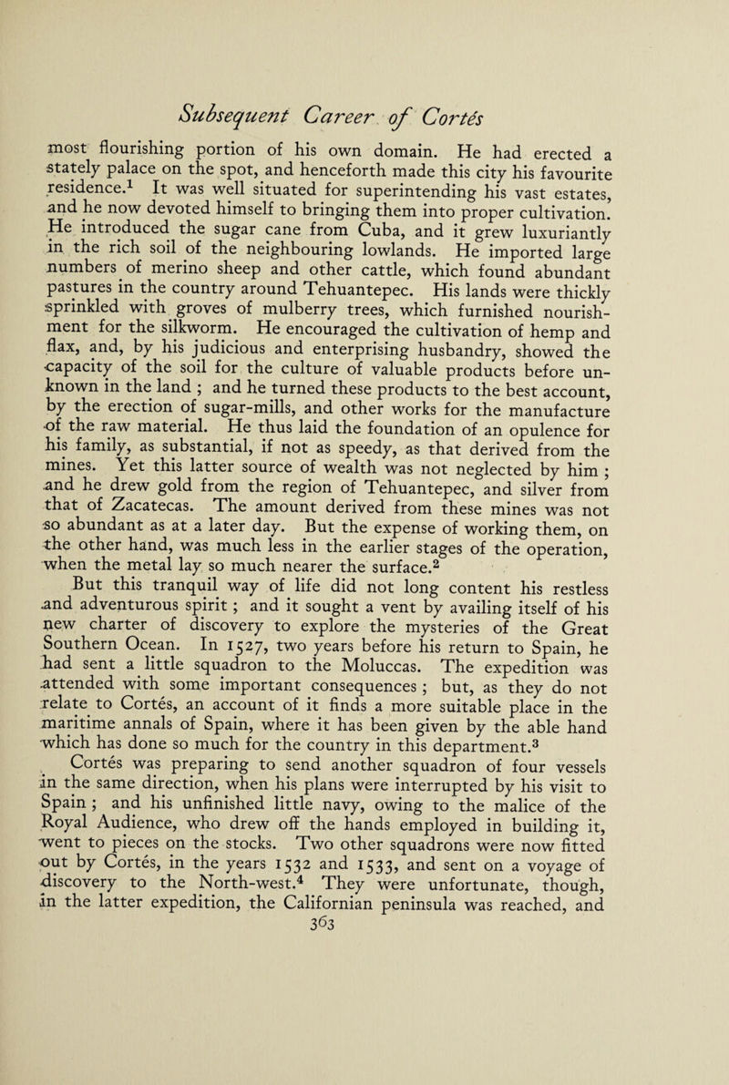 most flourishing portion of his own domain. He had erected a stately palace on the spot, and henceforth made this city his favourite residence.1 It was well situated for superintending his vast estates, and he now devoted himself to bringing them into proper cultivation. He introduced the sugar cane from Cuba, and it grew luxuriantly in the rich soil of the neighbouring lowlands. He imported large numbers of merino sheep and other cattle, which found abundant pastures in the country around Tehuantepec. His lands were thickly sprinkled with groves of mulberry trees, which furnished nourish¬ ment for the silkworm. He encouraged the cultivation of hemp and flax, and, by his judicious and enterprising husbandry, showed the capacity of the soil for the culture of valuable products before un¬ known in the land ; and he turned these products to the best account, by the erection of sugar-mills, and other works for the manufacture •of the raw material. He thus laid the foundation of an opulence for his family, as substantial, if not as speedy, as that derived from the mines. Yet this latter source of wealth was not neglected by him j .and he drew gold from the region of Tehuantepec, and silver from that of Zacatecas. The amount derived from these mines was not so abundant as at a later day. But the expense of working them, on the other hand, was much less in the earlier stages of the operation, when the metal lay so much nearer the surface.2 But this tranquil way of life did not long content his restless .and adventurous spirit; and it sought a vent by availing itself of his new charter of discovery to explore the mysteries of the Great Southern Ocean. In 1527, two years before his return to Spain, he had sent a little squadron to the Moluccas. The expedition was .attended with some important consequences ; but, as they do not relate to Cortes, an account of it finds a more suitable place in the maritime annals of Spain, where it has been given by the able hand which has done so much for the country in this department.3 Cortes was preparing to send another squadron of four vessels in the same direction, when his plans were interrupted by his visit to Spain ; and his unfinished little navy, owing to the malice of the Royal Audience, who drew off the hands employed in building it, went to pieces on the stocks. Two other squadrons were now fitted •out by Cortes, in the years 1532 and 1533, and sent on a voyage of discovery to the North-west.4 They were unfortunate, though, in the latter expedition, the Californian peninsula was reached, and