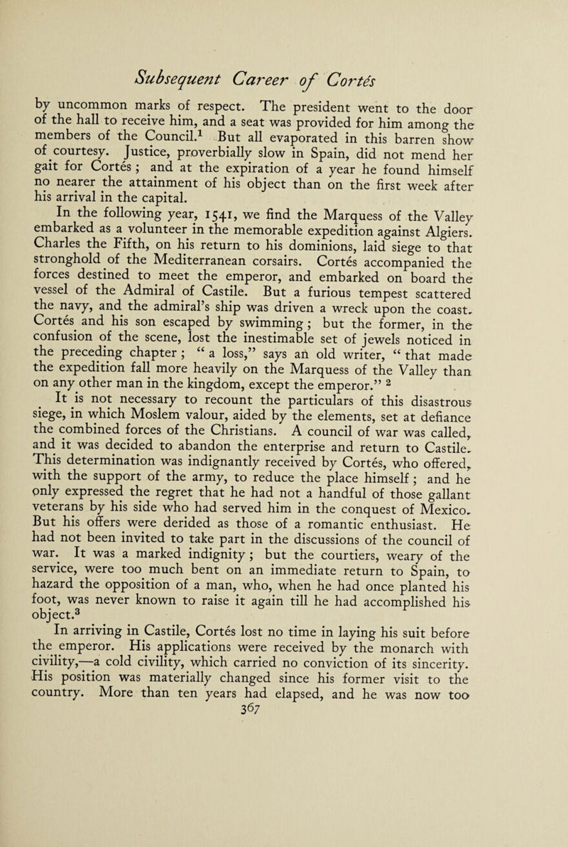 by uncommon marks of respect. The president went to the door of the hall to receive him, and a seat was provided for him among the members of the Councild But all evaporated in this barren show of courtesy. Justice, proverbially slow in Spain, did not mend her gait for Cortes; and at the expiration of a year he found himself no nearer the attainment of his object than on the first week after his arrival in the capital. In the following year, 1541, we find the Marquess of the Valley embarked as a volunteer in the memorable expedition against Algiers. Charles the Fifth, on his return to his dominions, laid siege to that stronghold of the Mediterranean corsairs. Cortes accompanied the forces destined to meet the emperor, and embarked on board the vessel of the Admiral of Castile. But a furious tempest scattered the navy, and the admiral s ship was driven a wreck upon the coast. Cortes and his son escaped by swimming ; but the former, in the confusion of the scene, lost the inestimable set of jewels noticed in the preceding chapter ; “ a loss,” says an old writer, “ that made the expedition fall more heavily on the Marquess of the Valley than on any other man in the kingdom, except the emperor.” 2 It is not necessary to recount the particulars of this disastrous siege, in which Moslem valour, aided by the elements, set at defiance the combined forces of the Christians. A council of war was called, and it was decided to abandon the enterprise and return to Castile. This determination was indignantly received by Cortes, who offered^ with the support of the army, to reduce the place himself ; and he pnly expressed the regret that he had not a handful of those gallant veterans by his side who had served him in the conquest of Mexico. But his offers were derided as those of a romantic enthusiast. He had not been invited to take part in the discussions of the council of wan It was a marked indignity ; but the courtiers, weary of the service, were too much bent on an immediate return to Spain, to hazard the opposition of a man, who, when he had once planted his foot, was never known to raise it again till he had accomplished his. object.3 In arriving in Castile, Cortes lost no time in laying his suit before the emperor. His applications were received by the monarch with civility,—-a cold civility, which carried no conviction of its sincerity. His position was materially changed since his former visit to the country. More than ten years had elapsed, and he was now too