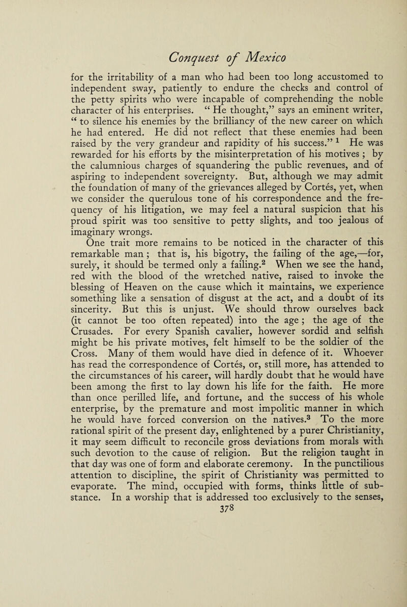 for the irritability of a man who had been too long accustomed to independent sway, patiently to endure the checks and control of the petty spirits who were incapable of comprehending the noble character of his enterprises. “ He thought,” says an eminent writer, “ to silence his enemies by the brilliancy of the new career on which he had entered. He did not reflect that these enemies had been raised by the very grandeur and rapidity of his success.” 1 He was rewarded for his efforts by the misinterpretation of his motives ; by the calumnious charges of squandering the public revenues, and of aspiring to independent sovereignty. But, although we may admit the foundation of many of the grievances alleged by Cortes, yet, when we consider the querulous tone of his correspondence and the fre¬ quency of his litigation, we may feel a natural suspicion that his proud spirit was too sensitive to petty slights, and too jealous of imaginary wrongs. One trait more remains to be noticed in the character of this remarkable man ; that is, his bigotry, the failing of the age,—for, surely, it should be termed only a failing.2 When we see the hand, red with the blood of the wretched native, raised to invoke the blessing of Heaven on the cause which it maintains, we experience something like a sensation of disgust at the act, and a doubt of its sincerity. But this is unjust. We should throw ourselves back (it cannot be too often repeated) into the age ; the age of the Crusades. For every Spanish cavalier, however sordid and selfish might be his private motives, felt himself to be the soldier of the Cross. Many of them would have died in defence of it. Whoever has read the correspondence of Cortes, or, still more, has attended to the circumstances of his career, will hardly doubt that he would have been among the first to lay down his life for the faith. He more than once perilled life, and fortune, and the success of his whole enterprise, by the premature and most impolitic manner in which he would have forced conversion on the natives.3 To the more rational spirit of the present day, enlightened by a purer Christianity, it may seem difficult to reconcile gross deviations from morals with such devotion to the cause of religion. But the religion taught in that day was one of form and elaborate ceremony. In the punctilious attention to discipline, the spirit of Christianity was permitted to evaporate. The mind, occupied with forms, thinks little of sub¬ stance. In a worship that is addressed too exclusively to the senses,