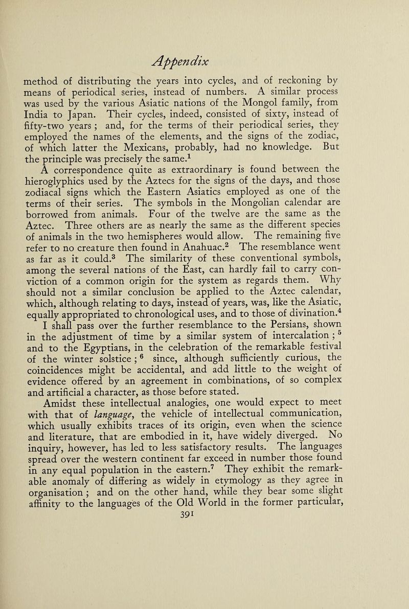 method of distributing the years into cycles, and of reckoning by means of periodical series, instead of numbers. A similar process was used by the various Asiatic nations of the Mongol family, from India to Japan. Their cycles, indeed, consisted of sixty, instead of fifty-two years ; and, for the terms of their periodical series, they employed the names of the elements, and the signs of the zodiac, of which latter the Mexicans, probably, had no knowledge. But the principle was precisely the same.1 A correspondence quite as extraordinary is found between the hieroglyphics used by the Aztecs for the signs of the days, and those zodiacal signs which the Eastern Asiatics employed as one of the terms of their series. The symbols in the Mongolian calendar are borrowed from animals. Four of the twelve are the same as the Aztec. Three others are as nearly the same as the different species of animals in the two hemispheres would allow. The remaining five refer to no creature then found in Anahuac.2 The resemblance went as far as it could.3 The similarity of these conventional symbols, among the several nations of the East, can hardly fail to carry con¬ viction of a common origin for the system as regards them. Why should not a similar conclusion be applied to the Aztec calendar, which, although relating to days, instead of years, was, like the Asiatic, equally appropriated to chronological uses, and to those of divination.4 I shall pass over the further resemblance to the Persians, shown in the adjustment of time by a similar system of intercalation ; 5 and to the Egyptians, in the celebration of the remarkable festival of the winter solstice ;6 since, although sufficiently curious, the coincidences might be accidental, and add little to the weight of evidence offered by an agreement in combinations, of so complex and artificial a character, as those before stated. Amidst these intellectual analogies, one would expect to meet with that of language, the vehicle of intellectual communication, which usually exhibits traces of its origin, even when the science and literature, that are embodied in it, have widely diverged. No inquiry, however, has led to less satisfactory results. The languages spread over the western continent far exceed in number those found in any equal population in the eastern.7 They exhibit the remark¬ able anomaly of differing as widely in etymology as they agree in organisation ; and on the other hand, while they bear some slight affinity to the languages of the Old World in the former particular, 39i