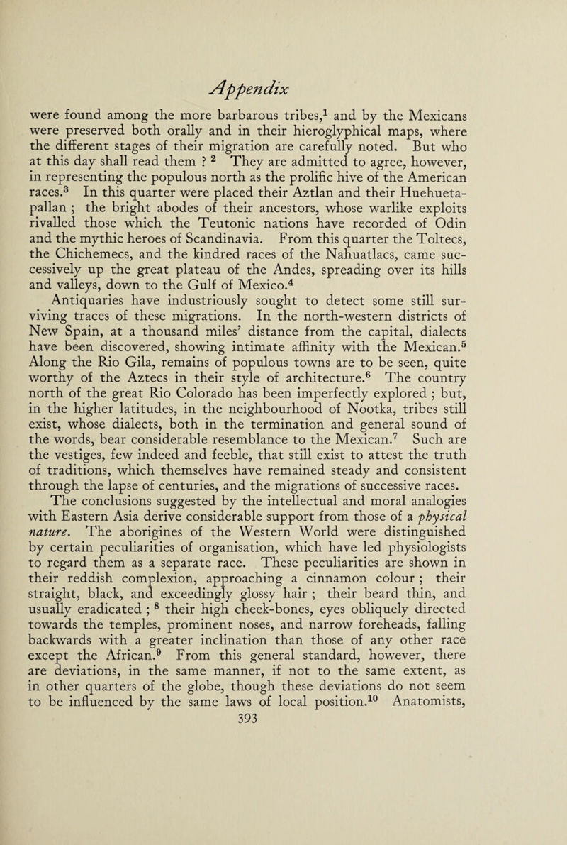 were found among the more barbarous tribes,1 and by the Mexicans were preserved both orally and in their hieroglyphical maps, where the different stages of their migration are carefully noted. But who at this day shall read them ? 2 They are admitted to agree, however, in representing the populous north as the prolific hive of the American races.3 In this quarter were placed their Aztlan and their Huehueta- pallan ; the bright abodes of their ancestors, whose warlike exploits rivalled those which the Teutonic nations have recorded of Odin and the mythic heroes of Scandinavia. From this quarter the Toltecs, the Chichemecs, and the kindred races of the Nahuatlacs, came suc¬ cessively up the great plateau of the Andes, spreading over its hills and valleys, down to the Gulf of Mexico.4 Antiquaries have industriously sought to detect some still sur¬ viving traces of these migrations. In the north-western districts of New Spain, at a thousand miles’ distance from the capital, dialects have been discovered, showing intimate affinity with the Mexican.5 Along the Rio Gila, remains of populous towns are to be seen, quite worthy of the Aztecs in their style of architecture.6 The country north of the great Rio Colorado has been imperfectly explored ; but, in the higher latitudes, in the neighbourhood of Nootka, tribes still exist, whose dialects, both in the termination and general sound of the words, bear considerable resemblance to the Mexican.7 Such are the vestiges, few indeed and feeble, that still exist to attest the truth of traditions, which themselves have remained steady and consistent through the lapse of centuries, and the migrations of successive races. The conclusions suggested by the intellectual and moral analogies with Eastern Asia derive considerable support from those of a physical nature. The aborigines of the Western World were distinguished by certain peculiarities of organisation, which have led physiologists to regard them as a separate race. These peculiarities are shown in their reddish complexion, approaching a cinnamon colour ; their straight, black, and exceedingly glossy hair ; their beard thin, and usually eradicated ; 8 their high cheek-bones, eyes obliquely directed towards the temples, prominent noses, and narrow foreheads, falling backwards with a greater inclination than those of any other race except the African.9 From this general standard, however, there are deviations, in the same manner, if not to the same extent, as in other quarters of the globe, though these deviations do not seem to be influenced by the same laws of local position.10 Anatomists,