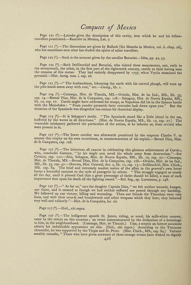 Page 121 (3).—Latrobe gives the description of this cavity, into which he and his fellow- travellers penetrated.—Rambler in Mexico, Let. 7. Page 121 (4).—The dimensions are given by Bullock (Six Months in Mexico, vol. ii. chap. 26), who has sometimes seen what has eluded the optics of other travellers. Page 122 (4).—Such is the account given by the cavalier Boturini.—Idea, pp. 42, 43. Page 122 (2).—Both Ixtlilxochitl and Boturini, who visited these monuments, one, early in the seventeenth, the other, in the first part of the eighteenth century, testify to their having seen the remains of this statue. They had entirely disappeared by 1757, when Veytia examined the pyramid.—Hist. Antig. tom. i. cap. 26. Page 122 (3).—“ The husbandman, labouring the earth with his curved plough, will turn up the pike-heads eaten away with rust,” etc.—Georg., lib. 1. Page 124 (4).—Camargo, Hist, de Tlascala, MS.—Oviedo, Hist, de las Ind., MS., lib. 33, cap. 14.—Bernal Diaz, Hist, de la Conquista, cap. 128.—Sahagun, Hist, de Nueva Espana, MS., lib. 12, cap. 27. Cortes might have addressed his troops, as Napoleon did his in the famous battle with the Mamelukes: “ From yonder pyramids forty centuries look down upon you.” But the situation of the Spaniards was altogether too serious for theatrical display. Page 125 (4).—It is Sahagun’s simile. “ The Spaniards stood like a little island in the sea, buffeted by the waves in all directions.” (Hist, de Nueva Espana, MS., lib. 12, cap. 27.) The venerable missionary gathered the particulars of the action, as he informs us, from several who were present in it. Page 127 (4).—The brave cavalier was afterwards permitted by the emperor Charles V. to assume this trophy on his own escutcheon, in commemoration of his exploit.—Bernal Diaz, Hist, de la Conquista, cap. 128. Page 127 (2).—The historians all concur in celebrating this glorious achievement of Cortes 5 who, concludes Gomara, “by his single arm saved the whole army from destruction.”—See Cronica, cap. no.—Also, Sahagun, Hist, de Nueva Espana, MS., lib. 12, cap. 27.—Camargo, Hist, de Tlascala, MS.—Bernal Diaz, Hist, de la Conquista, cap. 128.—Oviedo, Hist, de las Ind., MS., lib. 33, cap. 47.—Herrera, Hist. General, dec. 2, lib. 10, cap. 13.—Ixtlilxochitl, Hist. Chich., MS. cap. 89. The brief and extremely modest notice of the affair in the general’s own letter forms a beautiful contrast to the style of panegyric by others. “ This struggle engaged us nearly all the day, until it pleased God that a great personage of theirs should be killed, a man of such importance that upon his death all the fighting ceased.”—Rel. Seg., ap. Lorenzana, p. 148. Page 127 (3).—“ As for us,” says the doughty Captain Diaz, “ we felt neither wounds, hunger, nor thirst, and it seemed as though we had neither suffered nor passed through any hardship. We followed up our victory, killing and wounding. Then our friends the Tlascalans were very lions, and with their swords and broadswords and other weapons which they bore, they behaved very well and valiantly.”—Hist, de la Conquista, loc cit. Page 127 (4).—Ibid., ubi supra. Page 127 (5). The belligerent apostle St. James, riding, as usual, his milk-white courser, came to the rescue on this occasion; an event commemorated by the dedication of a hermitage to him, in the neighbourhood. (Camargo, Hist, de Tlascala.) Diaz, a sceptic on former occasions admits his indubitable appearance on this. (Ibid., ubi supra.) According to the Tezcucan chronicler, he was^supported by the Virgin and St. Peter. (Hist. Chich., MS., cap. 89.) Voltaire sensibly remarks, “ Those who have given accounts of these strange events have wished to dignify