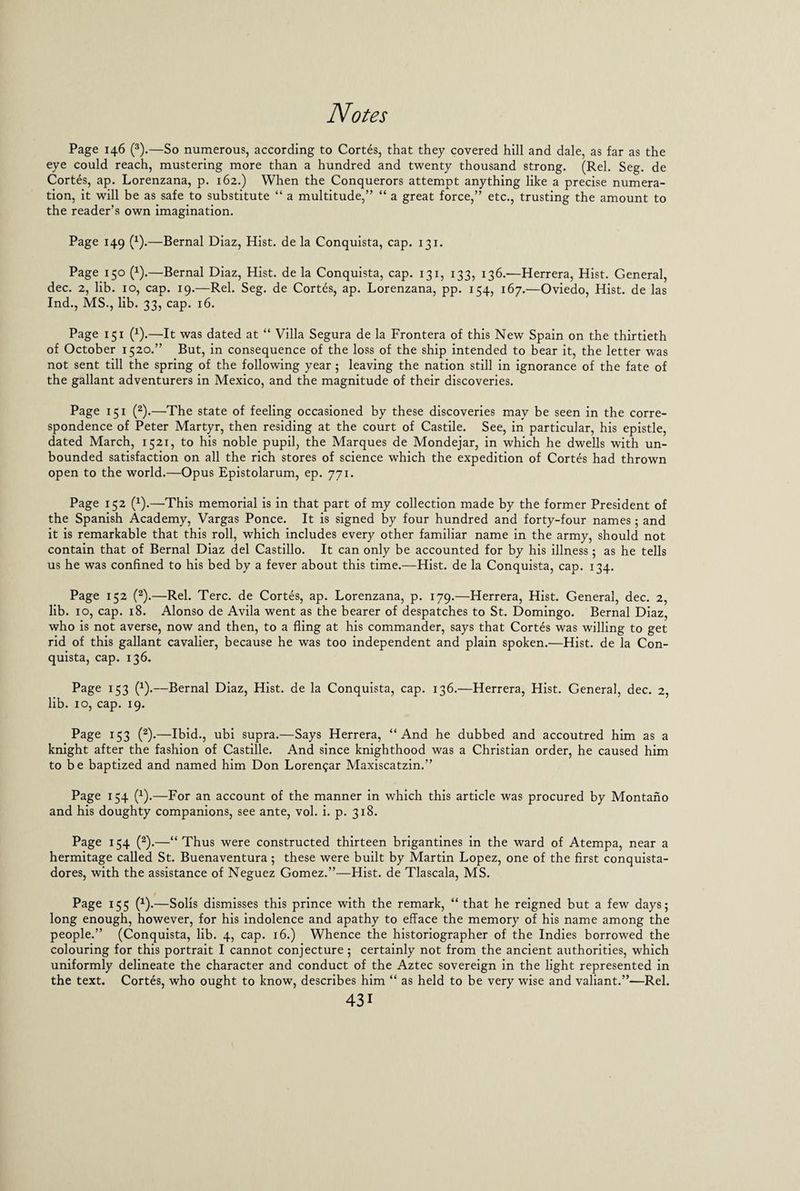 Page 146 (3).—So numerous, according to Cortes, that they covered hill and dale, as far as the eye could reach, mustering more than a hundred and twenty thousand strong. (Rel. Seg. de Cortes, ap. Lorenzana, p. 162.) When the Conquerors attempt anything like a precise numera¬ tion, it will be as safe to substitute “ a multitude,” “ a great force,” etc., trusting the amount to the reader’s own imagination. Page 149 (1).—Bernal Diaz, Hist, de la Conquista, cap. 131. Page 150 (1).—Bernal Diaz, Hist, de la Conquista, cap. 131, 133, 136.—Herrera, Hist. General, dec. 2, lib. 10, cap. 19.—Rel. Seg. de Cortes, ap. Lorenzana, pp. 154, 167.—Oviedo, Hist, de las Ind., MS., lib. 33, cap. 16. Page 151 (x).—It was dated at “ Villa Segura de la Frontera of this New Spain on the thirtieth of October 1520.” But, in consequence of the loss of the ship intended to bear it, the letter was not sent till the spring of the following year ; leaving the nation still in ignorance of the fate of the gallant adventurers in Mexico, and the magnitude of their discoveries. Page 151 (2).—The state of feeling occasioned by these discoveries may be seen in the corre¬ spondence of Peter Martyr, then residing at the court of Castile. See, in particular, his epistle, dated March, 1521, to his noble pupil, the Marques de Mondejar, in which he dwells with un¬ bounded satisfaction on all the rich stores of science wThich the expedition of Cortes had thrown open to the world.—Opus Epistolarum, ep. 771. Page 152 (1).—This memorial is in that part of my collection made by the former President of the Spanish Academy, Vargas Ponce. It is signed by four hundred and forty-four names; and it is remarkable that this roll, which includes every other familiar name in the army, should not contain that of Bernal Diaz del Castillo. It can only be accounted for by his illness; as he tells us he was confined to his bed by a fever about this time.—Hist, de la Conquista, cap. 134. Page 152 (2).—Rel. Terc. de Cortes, ap. Lorenzana, p. 179.—Herrera, Hist. General, dec. 2, lib. 10, cap. 18. Alonso de Avila went as the bearer of despatches to St. Domingo. Bernal Diaz, who is not averse, now and then, to a fling at his commander, says that Cortes was willing to get rid of this gallant cavalier, because he was too independent and plain spoken.—Hist, de la Con¬ quista, cap. 136. Page 153 (1).—Bernal Diaz, Hist, de la Conquista, cap. 136.—Herrera, Hist. General, dec. 2, lib. 10, cap. 19. Page 153 (2).—Ibid., ubi supra.—Says Herrera, “And he dubbed and accoutred him as a knight after the fashion of Castille. And since knighthood was a Christian order, he caused him to be baptized and named him Don Lorengar Maxiscatzin.” Page 154 (1).—For an account of the manner in which this article was procured by Montano and his doughty companions, see ante, vol. i. p. 318. Page 154 (2).—“Thus were constructed thirteen brigantines in the ward of Atempa, near a hermitage called St. Buenaventura; these were built by Martin Lopez, one of the first conquista- dores, with the assistance of Neguez Gomez.”—Hist, de Tlascala, MS. Page 155 (x).—Solis dismisses this prince with the remark, “ that he reigned but a few days; long enough, however, for his indolence and apathy to efface the memory of his name among the people.” (Conquista, lib. 4, cap. 16.) Whence the historiographer of the Indies borrowed the colouring for this portrait I cannot conjecture ; certainly not from the ancient authorities, which uniformly delineate the character and conduct of the Aztec sovereign in the light represented in the text. Cortes, who ought to know, describes him “ as held to be very wise and valiant.”—Rel.