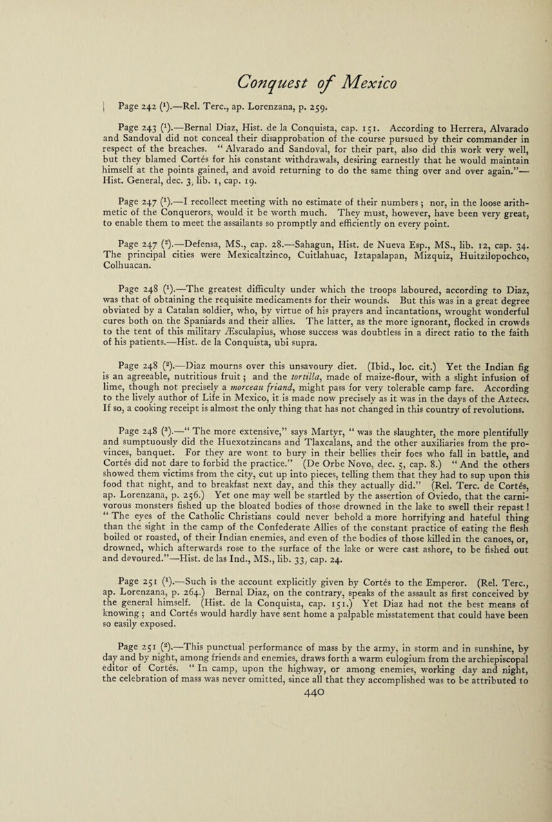 | Page 242 (x).—Rel. Terc., ap. Lorenzana, p. 259. Page 243 (1).—Bernal Diaz, Hist, de la Conquista, cap. 151. According to Herrera, Alvarado and Sandoval did not conceal their disapprobation of the course pursued by their commander in respect of the breaches. “ Alvarado and Sandoval, for their part, also did this work very well, but they blamed Cortes for his constant withdrawals, desiring earnestly that he would maintain himself at the points gained, and avoid returning to do the same thing over and over again.”— Hist. General, dec. i)/ lib. 1, cap. 19. Page 247 (x).—I recollect meeting with no estimate of their numbers; nor, in the loose arith¬ metic of the Conquerors, would it be worth much. They must, however, have been very great, to enable them to meet the assailants so promptly and efficiently on everv point. Page 247 (2).—Defensa, MS., cap. 28.—Sahagun, Hist, de Nueva Esp., MS., lib. 12, cap. 34. The principal cities were Mexicaltzinco, Cuitlahuac, Iztapalapan, Mizquiz, Huitzilopochco, Colhuacan. Page 248 (x).—The greatest difficulty under which the troops laboured, according to Diaz, was that of obtaining the requisite medicaments for their wounds. But this was in a great degree obviated by a Catalan soldier, who, by virtue of his prayers and incantations, wrought wonderful cures both on the Spaniards and their allies. The latter, as the more ignorant, flocked in crowds to the tent of this military Aesculapius, whose success was doubtless in a direct ratio to the faith of his patients.—Hist, de la Conquista, ubi supra. Page 248 (2).—Diaz mourns over this unsavoury diet. (Ibid., loc. cit.) Yet the Indian fig is an agreeable, nutritious fruit; and the tortilla, made of maize-flour, with a slight infusion of lime, though not precisely a morceau friand, might pass for very tolerable camp fare. According to the lively author of Life in Mexico, it is made now precisely as it was in the days of the Aztecs. If so, a cooking receipt is almost the only thing that has not changed in this country of revolutions. Page 248 (3).—“ The more extensive,” says Martyr, “ was the slaughter, the more plentifully and sumptuously did the Huexotzincans and Tlaxcalans, and the other auxiliaries from the pro¬ vinces, banquet. For they are wont to bury in their bellies their foes who fall in battle, and Cortes did not dare to forbid the practice.” (De Orbe Novo, dec. 5, cap. 8.) “ And the others showed them victims from the city, cut up into pieces, telling them that they had to sup upon this food that night, and to breakfast next day, and this they actually did.” (Rel. Terc. de Cortes, ap. Lorenzana, p. 256.) Yet one may well be startled by the assertion of Oviedo, that the carni¬ vorous monsters fished up the bloated bodies of those drowned in the lake to swell their repast! “ The eyes of the Catholic Christians could never behold a more horrifying and hateful thing than the sight in the camp of the Confederate Allies of the constant practice of eating the flesh boiled or roasted, of their Indian enemies, and even of the bodies of those killed in the canoes, or, drowned, which afterwards rose to the surface of the lake or were cast ashore, to be fished out and devoured.”—Hist, de las Ind., MS., lib. 33, cap. 24. Page 251 (x).—Such is the account explicitly given by Cortes to the Emperor. (Rel. Terc., ap. Lorenzana, p. 264.) Bernal Diaz, on the contrary, speaks of the assault as first conceived by the general himself. (Hist, de la Conquista, cap. 151.) Yet Diaz had not the best means of knowing 5 and Cortes would hardly have sent home a palpable misstatement that could have been so easily exposed. Page 251 (2).—This punctual performance of mass by the army, in storm and in sunshine, by day and by night, among friends and enemies, draws forth a warm eulogium from the archiepiscopal editor of Cortes. “ In camp, upon the highway, or among enemies, working day and night, the celebration of mass was never omitted, since all that they accomplished was to be attributed to