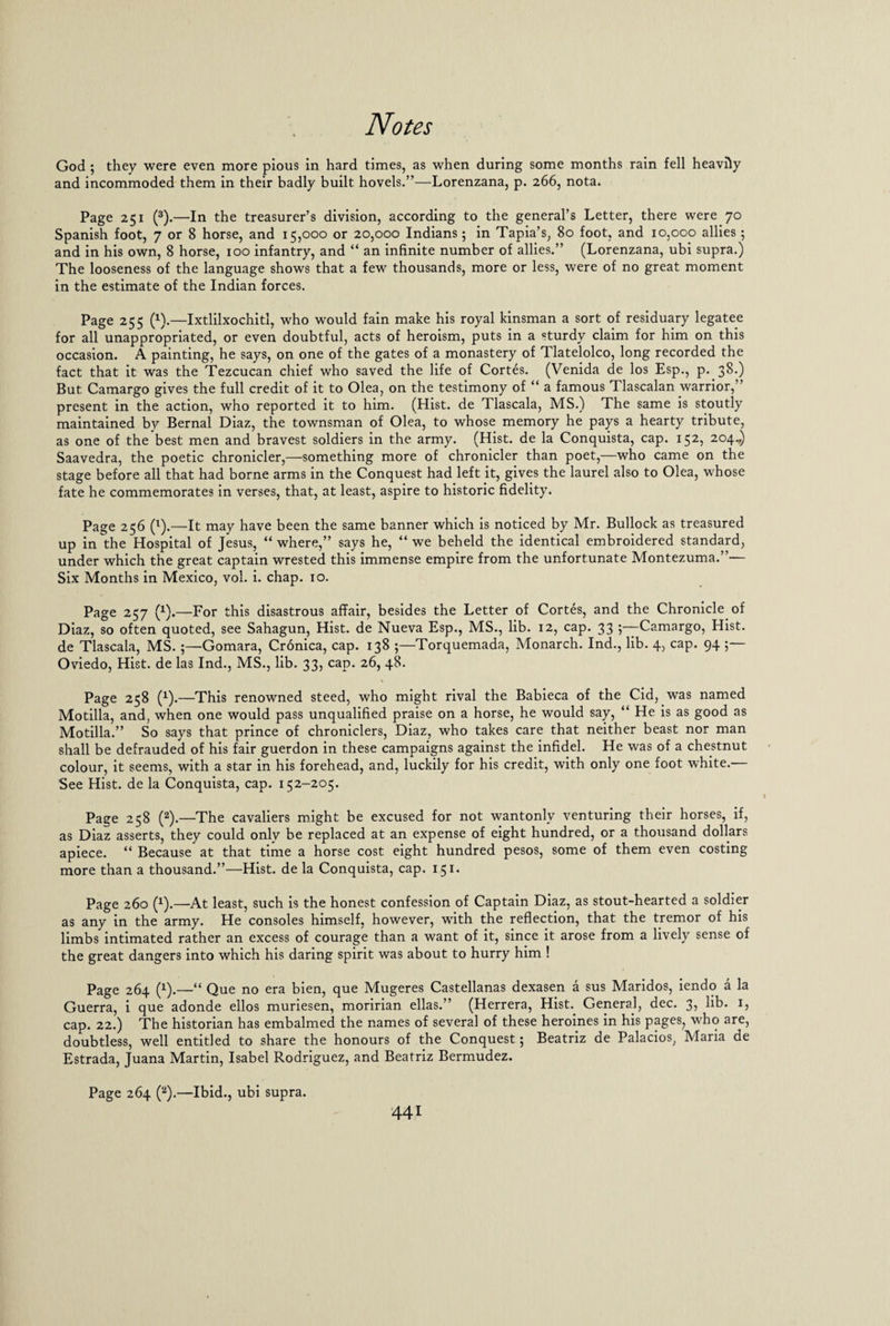 God ; they were even more pious in hard times, as when during some months rain fell heavily and incommoded them in their badly built hovels.”—Lorenzana, p. 266, nota. Page 251 (3).—In the treasurer’s division, according to the general’s Letter, there were 70 Spanish foot, 7 or 8 horse, and 15,000 or 20,000 Indians; in Tapia’s, 80 foot, and 10,000 allies; and in his own, 8 horse, 100 infantry, and “ an infinite number of allies.” (Lorenzana, ubi supra.) The looseness of the language shows that a few thousands, more or less, were of no great moment in the estimate of the Indian forces. Page 255 (x).—Ixtlilxochitl, who would fain make his royal kinsman a sort of residuary legatee for all unappropriated, or even doubtful, acts of heroism, puts in a sturdy claim for him on this occasion. A painting, he says, on one of the gates of a monastery of Tlatelolco, long recorded the fact that it was the Tezcucan chief who saved the life of Cortes. (Venida de los Esp., p. 38.) But Camargo gives the full credit of it to Olea, on the testimony of “ a famous Tlascalan warrior,” present in the action, who reported it to him. (Hist, de Tlascala, MS.) The same is stoutly maintained by Bernal Diaz, the townsman of Olea, to whose memory he pays a hearty tribute, as one of the best men and bravest soldiers in the army. (Hist, de la Conquista, cap. 152, 204.,) Saavedra, the poetic chronicler,—something more of chronicler than poet,—who came on the stage before all that had borne arms in the Conquest had left it, gives the laurel also to Olea, whose fate he commemorates in verses, that, at least, aspire to historic fidelity. Page 256 (l).—It may have been the same banner which is noticed by Mr. Bullock as treasured up in the Hospital of Jesus, “where,” says he, “we beheld the identical embroidered standard, under which the great captain wrested this immense empire from the unfortunate Montezuma.”— Six Months in Mexico, vol. i. chap. 10. Page 257 (*).—For this disastrous affair, besides the Letter of Cortes, and the Chronicle of Diaz, so often quoted, see Sahagun, Hist, de Nueva Esp., MS., lib. 12, cap. 33 •,—Camargo, Hist, de Tlascala, MS.;—Gomara, Cronica, cap. 138 ;—Torquemada, Monarch. Ind., lib. 4, cap. 94 ;— Oviedo, Hist, de las Ind., MS., lib. 33, cap. 26, 48. Page 258 (x).—This renowned steed, who might rival the Babieca of the Cid, was named Motilla, and, when one would pass unqualified praise on a horse, he would say, “ He is as good as Motilla.” So says that prince of chroniclers, Diaz, who takes care that neither beast nor man shall be defrauded of his fair guerdon in these campaigns against the infidel. He was of a chestnut colour, it seems, with a star in his forehead, and, luckily for his credit, with only one foot white. See Hist, de la Conquista, cap. 152-205. Page 258 (2).—The cavaliers might be excused for not wantonly venturing their horses, if, as Diaz asserts, they could only be replaced at an expense of eight hundred, or a thousand dollars apiece. “ Because at that time a horse cost eight hundred pesos, some of them even costing more than a thousand.”—Hist, de la Conquista, cap. 151- Page 260 (x).—At least, such is the honest confession of Captain Diaz, as stout-hearted a soldier as any in the army. He consoles himself, however, with the reflection, that the tremor of his limbs intimated rather an excess of courage than a want of it, since it arose from a lively sense of the great dangers into which his daring spirit was about to hurry him ! Page 264 (x).—“ Que no era bien, que Mugeres Castellanas dexasen a sus Maridos, iendo a la Guerra, i que adonde ellos muriesen, moririan ellas.” (Herrera, Hist. General, dec. 3, lib. 1, cap. 22.) The historian has embalmed the names of several of these heroines in his pages, who are, doubtless, well entitled to share the honours of the Conquest$ Beatriz de Palacios, Maria de Estrada, Juana Martin, Isabel Rodriguez, and Beatriz Bermudez. Page 264 (2).—Ibid., ubi supra.