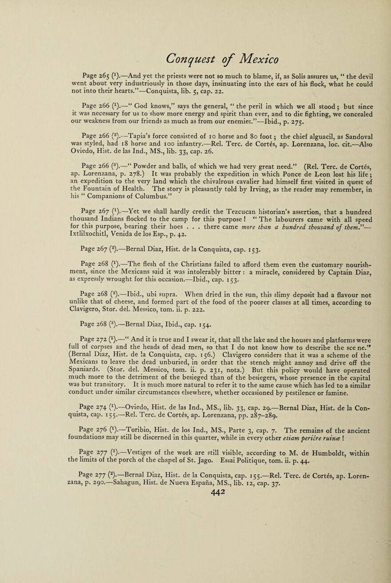 Page 265 (x).—And yet the priests were not so much to blame, if, as Solis assures us, “ the devil went about very industriously in those days, insinuating into the ears of his flock, what he could not into their hearts.”—Conquista, lib. 5, cap. 22. Page 266 (1).—“ God knows,” says the general, “ the peril in which we all stood ; but since it was necessary for us to show more energy and spirit than ever, and to die fighting, we concealed our weakness from our friends as much as from our enemies.”—Ibid., p. 275. Page 266 (2).—Tapia’s force consisted of 10 horse and 80 foot; the chief alguacil, as Sandoval was styled, had 18 horse and 100 infantry.—Rel. Terc. de Cortes, ap. Lorenzana, loc. cit.—Also Oviedo, Hist, de las Ind., MS., lib. 33, cap. 26. Page 266 (3).—“ Powder and balls, of which we had very great need.” (Rel. Terc. de Cortes, ap. Lorenzana, p. 278.) It was probably the expedition in which Ponce de Leon lost his life; an expedition to the very land which the chivalrous cavalier had himself first visited in quest of the Fountain of Health. The story is pleasantly told by Irving, as the reader may remember, in his “ Companions of Columbus.” Page 267 (x).—Yet we shall hardly credit the Tezcucan historian’s assertion, that a hundred thousand Indians flocked to the camp for this purpose ! “ The labourers came with all speed for this purpose, bearing their hoes . . . there came more than a hundred thousand of them.”— Ixtlilxochitl, Venida de los Esp., p. 42. Page 267 (2).—Bernal Diaz, Hist, de la Conquista, cap. 153. Page 268 (x).—The flesh of the Christians failed to afford them even the customary nourish¬ ment, since the Mexicans said it was intolerably bitter : a miracle, considered by Captain Diaz, as expressly wrought for this occasion.—Ibid., cap. 153. Page 268 (2).—Ibid., ubi supra. When dried in the sun, this slimy deposit had a flavour not unlike that of cheese, and formed part of the food of the poorer classes at all times, according to Clavigero, Stor. del. Messico, tom. ii. p. 222. Page 268 (3).—Bernal Diaz, Ibid., cap. 154. Page 272 (x).—“ And it is true and I swear it, that all the lake and the houses and platforms were full of corpses and the heads of dead men, so that I do not know how to describe the see ne.’> (Bernal Diaz, Hist, de la Conquista, cap. 15b.) Clavigero considers that it was a scheme of the Mexicans to leave the dead unburied, in order that the stench might annoy and drive off the Spaniards. (Stor. del. Messico, tom. ii. p. 231, nota.) But this policy would have operated much more to the detriment of the besieged than of the besiegers, whose presence in the capital was but transitory. It is much more natural to refer it to the same cause which has led to a similar conduct under similar circumstances elsewhere, whether occasioned by pestilence or famine. Page 274 (x).—Oviedo, Hist, de las Ind., MS., lib. 33, cap. 29.—Bernal Diaz, Hist, de la Con¬ quista, cap. 155.—Rel. Terc. de Cortes, ap. Lorenzana, pp. 287-289. Page 276 (x).—Toribio, Hist, de los Ind., MS., Parte 3, cap. 7. The remains of the ancient foundations may still be discerned in this quarter, while in every other etiam periere ruince ! Page 277 (x).—Vestiges of the work are still visible, according to M. de Humboldt, within the limits of the porch of the chapel of St. Jago. Essai Politique, tom. ii. p. 44. Page 277 (2).—Bernal Diaz, Hist, de la Conquista, cap. 155.—Rel. Terc. de Cortes, ap. Loren¬ zana, p. 290.—Sahagun, Hist, de Nueva Espana, MS., lib. 12, cap. 37.