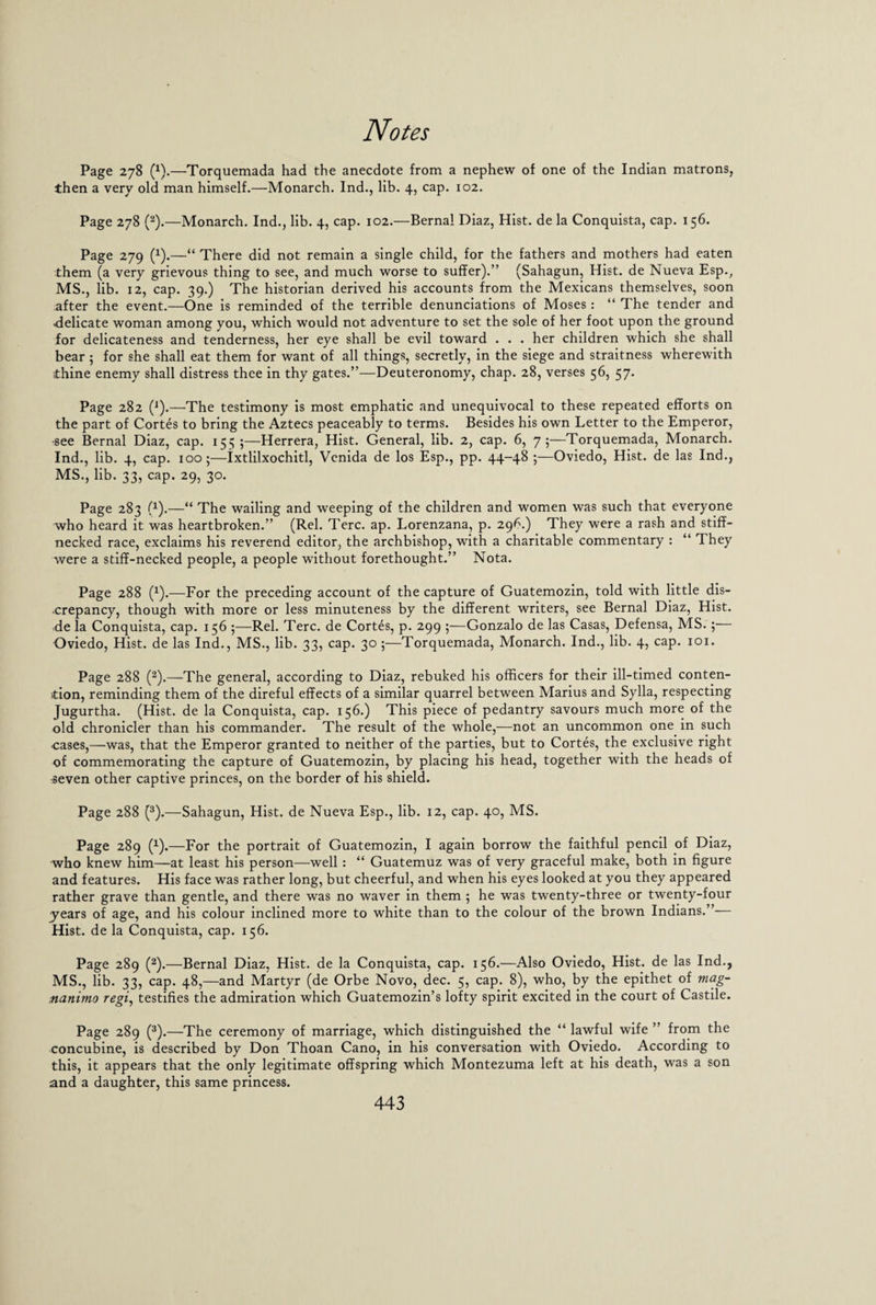Page 278 (x).—Torquemada had the anecdote from a nephew of one of the Indian matrons, then a very old man himself.—Monarch, lnd., lib. 4, cap. 102. Page 278 (2).—Monarch. Ind., lib. 4, cap. 102.—Bernal Diaz, Hist, de la Conquista, cap. 156. Page 279 (x).—“ There did not remain a single child, for the fathers and mothers had eaten them (a very grievous thing to see, and much worse to suffer).” (Sahagun, Hist, de Nueva Esp., MS., lib. 12, cap. 39.) The historian derived his accounts from the Mexicans themselves, soon after the event.—One is reminded of the terrible denunciations of Moses: “ The tender and ■delicate woman among you, which would not adventure to set the sole of her foot upon the ground for delicateness and tenderness, her eye shall be evil toward . . . her children which she shall bear 5 for she shall eat them for want of all things, secretly, in the siege and straitness wherewith thine enemy shall distress thee in thy gates.”—Deuteronomy, chap. 28, verses 56, 57. Page 282 (1).—The testimony is most emphatic and unequivocal to these repeated efforts on the part of Cortes to bring the Aztecs peaceably to terms. Besides his own Letter to the Emperor, •see Bernal Diaz, cap. 155;—Herrera, Hist. General, lib. 2, cap. 6, 7;—Torquemada, Monarch. Ind., lib. 4, cap. 100;—Ixtlilxochitl, Vcnida de los Esp., pp. 44-48 ;—Oviedo, Hist, de las Ind., MS., lib. 33, cap. 29, 30. Page 283 (x).—“ The wailing and weeping of the children and women was such that everyone who heard it was heartbroken.” (Rel. Terc. ap. Lorenzana, p. 296.) They were a rash and stiff¬ necked race, exclaims his reverend editor, the archbishop, with a charitable commentary : “ They were a stiff-necked people, a people without forethought.” Nota. Page 288 (x).—For the preceding account of the capture of Guatemozin, told with little dis¬ crepancy, though with more or less minuteness by the different writers, see Bernal Diaz, Hist, de la Conquista, cap. 156 ;—Rel. Terc. de Cortes, p. 299 ;—Gonzalo de las Casas, Defensa, MS.;— Oviedo, Hist, de las Ind., MS., lib. 33, cap. 30 ;—Torquemada, Monarch. Ind., lib. 4, cap. 101. Page 288 (2).—The general, according to Diaz, rebuked his officers for their ill-timed conten¬ tion, reminding them of the direful effects of a similar quarrel between Marius and Sylla, respecting Jugurtha. (Hist, de la Conquista, cap. 156.) This piece of pedantry savours much more of the old chronicler than his commander. The result of the whole,—not an uncommon one in such cases,—was, that the Emperor granted to neither of the parties, but to Cortes, the exclusive right of commemorating the capture of Guatemozin, by placing his head, together with the heads of -seven other captive princes, on the border of his shield. Page 288 (3).—Sahagun, Hist, de Nueva Esp., lib. 12, cap. 40, MS. Page 289 (x).—For the portrait of Guatemozin, I again borrow the faithful pencil of Diaz, who knew him—at least his person—well: “ Guatemuz was of very graceful make, both in figure and features. His face was rather long, but cheerful, and when his eyes looked at you they appeared rather grave than gentle, and there was no waver in them ; he was twenty-three or twenty-four years of age, and his colour inclined more to white than to the colour of the brown Indians.” Hist, de la Conquista, cap. 156. Page 289 (2).—Bernal Diaz, Hist, de la Conquista, cap. 156.—Also Oviedo, Hist, de las Ind., MS., lib. 33, cap. 48,—and Martyr (de Orbe Novo, dec. 5, cap. 8), who, by the epithet of mag- nanimo regi, testifies the admiration which Guatemozin’s lofty spirit excited in the court of Castile. Page 289 (3).—The ceremony of marriage, which distinguished the “ lawful wife ” from the concubine, is described by Don Thoan Cano, in his conversation with Oviedo. According to this, it appears that the only legitimate offspring which Montezuma left at his death, was a son and a daughter, this same princess.