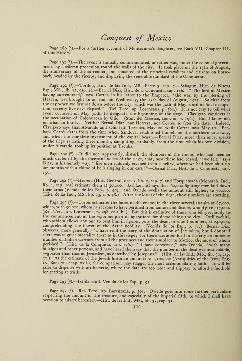 Page 289 (4).—For a further account of Montezuma’s daughter, see Book VII. Chapter III- of this History. Page 292 (1).—The event is annually commemorated, or rather was, under the colonial govern¬ ment, by a solemn procession round the walls of the city. It took place on the 13th of August^ the anniversary of the surrender, and consisted of the principal cavaliers and citizens on horse¬ back, headed by the viceroy, and displaying the venerable standard of the Conqueror. Page 292 (2).—Toribio, Hist, de las Ind., MS., Parte 3, cap. 7.—Sahagun, Hist, de Nueva Esp., MS., lib. 12, cap. 42.—Bernal Diaz, Hist, de la Conquista, cap. 156. “ The lord of Mexico' having surrendered,” says Cortes, in his letter to the Emperor, “ the war, by the blessing of Heaven, was brought to an end, on Wednesday, the 13th day of August, 1521. So that from the day when we first sat down before the city, which was the 30th of May, until its final occupa¬ tion, seventy-five days elapsed.” (Rel. Terc., ap. Lorenzana, p. 300.) It is not easy to tell what event occurred on May 30th, to designate the beginning of the siege. Clavigero considers it the occupation of Cojohuacan by Olid. (Stor. del Messico, tom. iii. p. 196.) But I know not: on what authority. Neither Bernal Diaz, nor Herrera, nor Cortes, so fixes the date. Indeed, Clavigero says that Alvarado and Olid left Tezcuco, May 20, while Cortes says May 10. Per¬ haps Cortes dates from the time when Sandoval established himself on the northern causeway, and when the complete investment of the capital began.—Bernal Diaz, more than once, speaks; of the siege as lasting three months, computing, probably, from the time when his own division,, under Alvarado, took up its position at Tacuba. Page 292 (3).—It did not, apparently, disturb the slumbers of the troops, who had been so- much deafened by the incessant noises of the siege, that, now these had ceased, “ we felt,” says Diaz, in his homely way, “ like men suddenly escaped from a belfry, where we had been shut up for months with a chime of bells ringing in our ears! ”—Bernal Diaz, Hist, de la Conquista, cap- 156. Page 292 (4).—Herrera (Hist. General, dec. 3, lib. 2, cap. 7) and Torquemada (Monarch. Ind.,, lib. 4, cap. 101) estimate them at 30,000. Ixtlilxochitl says that 60,000 fighting men laid down their arms (Venida de los Esp., p. 49) 5 and Oviedo swells the amount still higher, to 70,000. (Hist, de las Ind., MS., lib. 33, cap. 48.)—After the losses of the siege, these numbers are startling- Page 293 (x).—Cortes estimates the losses of the enemy in the three several assaults at 67,000, which, with 50,000, whom he reckons to have perished from famine and disease, would give 117,000, (Rel. Terc., ap. Lorenzana, p. 298, et alibi.) But this is exclusive of those who fell previously to- the commencement of the vigorous plan of operations for demolishing the city. Ixtlilxochitl,. who seldom allows any one to beat him in figures, puts the dead, in round numbers, at 240,000, comprehending the flower of the Aztec nobility. (Venida de los Esp., p. 51.) Bernal Diaz observes, more generally, “ I have read the story of the destruction of Jerusalem, but I doubt if there was as great mortality there as in this siege ; for there was assembled in the city an immense number of Indian warriors from all the provinces and towns subject to Mexico, the most of whom perished.” (Hist, de la Conquista, cap. 156.) “I have conversed,” says Oviedo, “with many hidalgos and other persons, and have heard them say that the number of the dead was incalculable, —greater than that at Jerusalem, as described by Josephus.” (Hist, de las Ind., MS., lib. 30, cap- 30.) As the estimate of the Jewish historian amounts to 1,100,000 (Antiquities of the Jews, Eng- tr., Book vii. chap, xvii.), the comparison may stagger the most accommodating faith. It will be safer to dispense with arithemetic, where the data are too loose and slippery to afford a foothold for getting at truth. Page 293 (2).—Ixtlilxochitl, Venida de los Esp., p. 51. Page 293 (3).—Rel. Terc., ap. Lorenzana, p. 301. Oviedo goes into some further particulars respecting the amount of the treasure, and especially of the imperial fifth, to which I shall have occasion to advert hereafter.—Hist, de las Ind , MS., lib. 33, cap. 31.