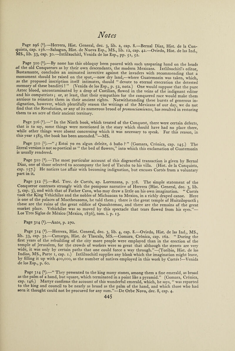 Page 296 (!)• Herrera, Hist. General, dec. 3, lib. 2, cap. 8.—Bernal Diaz, Hist, de la Con- quista, cap. 156.—Sahagun, Hist, de Nueva Esp., MS., lib. 12, cap. 42.—Oviedo, Hist, de las Ind., MS., lib. 33, cap. 30.—Ixtlilxochitl, Venida de los Esp., pp. 51, 52. Page 300 (!).—By none has this obloquy been poured with such unsparing hand on the heads of the old Conquerors as by their own descendants, the modern Mexicans. Ixtlilxochitl’s editor, Bustamante, concludes an animated invective against the invaders with recommending that a monument should be raised on the spot,—now dry land,—where Guatemozin was taken, which, as the proposed inscription itself intimates, should “ devote to eternal execration the detested memory of these banditti! (Venida de los Esp., p. 32, nota.) One would suppose that the pure Aztec blood, uncontaminated by a drop of Castilian, flowed in the veins of the indignant editor and his compatriots; or, at least, that their sympathies for the conquered race would make them anxious to reinstate them in their ancient rights. Notwithstanding these bursts of generous in¬ dignation, however, which plentifully season the writings of the Mexicans of our day, we do not find that the Revolution, or any of its numerous brood of pronunciamientos, has resulted in restoring them to an acre of their ancient territory. Page 306 (1).—“ In the Ninth book, which treated of the Conquest, there were certain defects, that is to say, some things were mentioned in the story which should have had no place there, while other things were absent concerning which it was necessary to speak. For this reason, in this year 1585, the book has been amended.”—MS. Page 310 (x).—“ 1 Estoi yo en algun deleite, 6 bano ?■” (Gomara, Cronica, cap. 145.) The literal version is not so poetical as “ the bed of flowers,” into which this exclamation of Guatemozin is usually rendered. _ Page 310 (2).—The most particular account of this disgraceful transaction is given by Bernal Diaz, one of those selected to accompany the lord of Tacuba to his villa. (Hist, de la Conquista, cap. 157.) He notices tne affair with becoming indignation, but excuses Cortes from a voluntary part in it. Page 312 (x).—Rel. Terc. de Cortes, ap. Lorenzana, p. 308. The simple statement of the Conqueror contrasts strongly with the pompous narrative of Herrera (Hist. General, dec. 3, lib. 3, cap. 3), and with that of Father Cavo, who may draw a little on his own imagination. “ Cortes took the King Vehichilze and the nobles of Michoacan to Mexico, in a richly draped canoe. Here is one of the palaces of Moctheuzoma, he told them 5 there is the great temple of Huitzilopuctli; these are the ruins of the great edifice of Quauhtemoc, and there are the remains of the great market place. Vehichilze was so moved by this spectacle that tears flowed from his eyes.”— Los Tres Siglos de Mexico (Mexico, 1836), tom. i. p. 13. Page 314 (x).—Ante, p. 270. Page 314 (2).—Herrera, Hist. General, dec. 3, lib. 4, cap. 8.—Oviedo, Hist, de las Ind., MS., lib* 33) caP* 32*—Camargo, Hist, de Tlascala, MS.—Gomara, Cronica, cap. 162. “ During the first years of the rebuilding of the city more people were employed than in the erection of the temple of Jerusalem, for the crowds of workers were so great that although the streets are very wide, it was only by certain paths that one could force a way through.”—(Toribio, Hist, de los Indios, MS., Parte 1, cap. 1.) Ixtlilxochitl supplies any blank which the imagination might leave, by filling it up with 400,000, as the number of natives employed in this work by Cortes!—Venida de los Esp., p. 60. Page 314 (3).—“ They presented to the king many stones, among them a fine emerald, as broad as the palm of a hand, but square, which terminated in a point like a pyramid.” (Gomara, Cronica, cap. 146.) Martyr confirms the account of this wonderful emerald, which, he says, “ was reported to the king and council to be nearly as broad as the palm of the hand, and which those who had seen it thought could not be procured for any sum.”—De Orbe Novo, dec. 8, cap. 4.