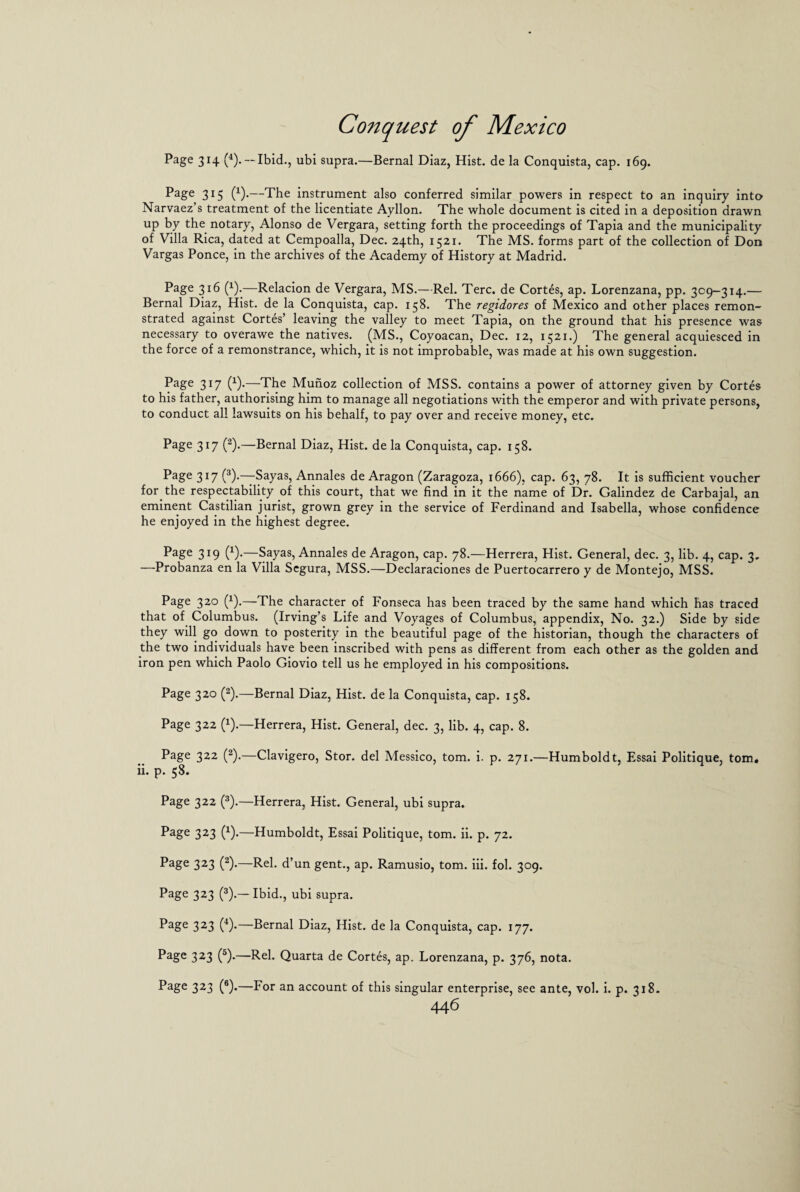 Page 314 (4). — Ibid., ubi supra.—Bernal Diaz, Hist, de la Conquista, cap. 169. Page 315 (x).—The instrument also conferred similar powers in respect to an inquiry into Narvaez’s treatment of the licentiate Ayllon. The whole document is cited in a deposition drawn up by the notary, Alonso de Vergara, setting forth the proceedings of Tapia and the municipality of Villa Rica, dated at Cempoalla, Dec. 24th, 1521. The MS. forms part of the collection of Don Vargas Ponce, in the archives of the Academy of History at Madrid. Page 316 (x).—Relacion de Vergara, MS.—Rel. Terc. de Cortes, ap. Lorenzana, pp. 309-314.— Bernal Diaz, Hist, de la Conquista, cap. 158. The regidores of Mexico and other places remon¬ strated against Cortes’ leaving the valley to meet Tapia, on the ground that his presence was necessary to overawe the natives. (MS., Coyoacan, Dec. 12, 1521.) The general acquiesced in the force of a remonstrance, which, it is not improbable, was made at his own suggestion. Page 317 (x).—The Munoz collection of MSS. contains a power of attorney given by Cortes to his father, authorising him to manage all negotiations with the emperor and with private persons, to conduct all lawsuits on his behalf, to pay over and receive money, etc. Page 317 (2).—Bernal Diaz, Hist, de la Conquista, cap. 158. Page 317 (3).—Sayas, Annales de Aragon (Zaragoza, 1666), cap. 63, 78. It is sufficient voucher for the respectability of this court, that we find in it the name of Dr. Galindez de Carbajal, an eminent Castilian jurist, grown grey in the service of Ferdinand and Isabella, whose confidence he enjoyed in the highest degree. Page 319 (x).—Sayas, Annales de Aragon, cap. 78.—Herrera, Hist. General, dec. 3, lib. 4, cap. 3, —Probanza en la Villa Segura, MSS.—Declaraciones de Puertocarrero y de Montejo, MSS. Page 320 (x).—The character of Fonseca has been traced by the same hand which has traced that of Columbus. (Irving’s Life and Voyages of Columbus, appendix, No. 32.) Side by side they will go down to posterity in the beautiful page of the historian, though the characters of the two individuals have been inscribed with pens as different from each other as the golden and iron pen which Paolo Giovio tell us he employed in his compositions. Page 320 (2).—Bernal Diaz, Hist, de la Conquista, cap. 158. Page 322 (x).—Herrera, Hist. General, dec. 3, lib. 4, cap. 8. Page 322 (2).—Clavigero, Stor. del Messico, tom. i. p. 271.—Humboldt, Essai Politique, tom. ii. p. 58. Page 322 (3).—Herrera, Hist. General, ubi supra. Page 323 (x).—Humboldt, Essai Politique, tom. ii. p. 72. Page 323 (2).—Rel. d’un gent., ap. Ramusio, tom. iii. fol. 309. Page 323 (3).— Ibid., ubi supra. Page 323 (4).—Bernal Diaz, Hist, de la Conquista, cap. 177. Page 323 (5).—Rel. Quarta de Cortes, ap. Lorenzana, p. 376, nota. Page 323 (6).—For an account of this singular enterprise, see ante, vol. i. p. 318.