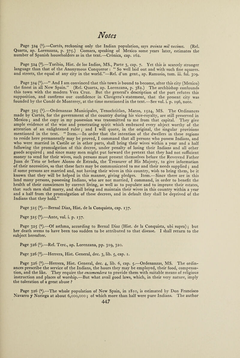 Page 324 (x).—Cortes, reckoning only the Indian population, says treinta mil vecinos. (Rel. Quarta, ap. Lorenzana, p. 375.) Gomara, speaking of Mexico some years later, estimates the number of Spanish householders as in the text.—Cronica, cap. 162. Page 324 (2).—Toribio, Hist, de los Indios, MS., Parte 3, cap. 7. Yet this is scarcely stronger language than that of the Anonymous Conqueror : “ So well laid out and with such fine squares, and streets, the equal of any city in the world.”—Rel. d’un gent., ap. Ramusio, tom. iii. fol. 309. Page 324 (3).—“ And I am convinced that this town is bound to become, after this city (Mexico) the finest in all New Spain.” (Rel. Quarta, ap. Lorenzana, p. 382.) The archbishop confounds this town with the modern Vera Cruz. But the general’s description of the port refutes this supposition, and confirms our confidence in Clavigero’s statement, that the present city was founded by the Conde de Monterey, at the time mentioned in the text.—See vol. i. p. 196, note. Page 325 (x).—Ordenanzas Municipales, Tenochtitlan, Marzo, 1524, MS. The Ordinances made by Cortes, for the government of the country during his vice-royalty, are still preserved in Mexico ; and the copy in my possession was transmitted to me from that capital. They give ample evidence of the wise and penetrating spirit which embraced every object worthy of the attention of an enlightened ruler ; and I will quote, in the original, the singular provisions mentioned in the text. “ Item.—In order that the intention of the dwellers in these regions to reside here permanently may be proved, I command that all persons who possess Indians, and who were married in Castile or in other parts, shall bring their wives within a year and a half following the promulgation of this decree, under penalty of losing their Indians and all other goods acquired ; and since many men might put forward the pretext that they had not sufficient money to send for their wives, such persons must present themselves before the Reverend Father Juan de Teto or before Alonso de Estrada, the Treasurer of His Majesty, to give information of their necessities, so that these facts may be communicated to me and their needs supplied ; and if some persons are married and, not having their wives in this country, wish to bring them, be it known that they will be helped in this manner, giving pledges. Item.—Since there are in this land many persons, possessing Indians, who are not married, I command, in order to benefit the health of their consciences by correct living, as well as to populate and to improve their estates, that such men shall marry, and shall bring and maintain their wives in this country within a year and a half from the promulgation of these decrees, and in default they shall be deprived of the Indians that they hold.” Page 325 (2).—Bernal Diaz, Hist, de la Conquista, cap. 137. Page 325 (3).—Ante, vol. i. p. 137. Page 325 (4).—Of asthma, according to Bernal Diaz (Hist, de la Conquista, ubi supra); but her death seems to have been too sudden to be attributed to that disease. I shall return to the subject hereafter. Page 326 (x).—Rel. Terc., ap. Lorenzana, pp. 319, 320. Page 326 (2).—Herrera, Hist. General, dec. 3, lib. 5, cap. 1. Page 326 (3).—Herrera, Hist. General, dec. 4, lib. 6, cap. 5.—Ordenanzas, MS. The ordin¬ ances prescribe the service of the Indians, the hours they may be employed, their food, compensa¬ tion, and the like. They require the encomendera to provide them with suitable means of religious instruction and places of worship.—But what avail good laws, which, in their very nature, imply the toleration of a great abuse ? Page 326 (4).—The whole population of New Spain, in 1810, is estimated by Don Francisco Navarro y Noriega at about 6,000,000 ; of which more than half were pure Indians. The author