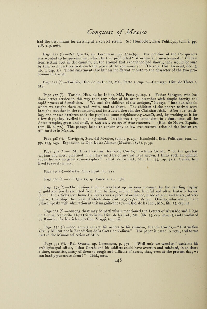 had the best means for arriving at a correct result. See Humboldt, Essai Politique, tom. i. pp. 318, 319, note. Page 327 (x).—-Rel. Quarta, ap. Lorenzana, pp. 391-394. The petition of the Conquerors was acceded to by government, which further prohibited “ attorneys and men learned in the law from setting foot in the country, on the ground that experience had shown, they would be sure by their evil practices to disturb the peace of the community.” (Herrera, Hist. General, dec. 3, lib. 5, cap. 2.) These enactments are but an indifferent tribute to the character of the two pro¬ fessions in Castile. Page 327 (2).—-Toribio, Hist, de los Indios, MS., Parte 1, cap. 1.—Camargo, Hist, de Tlascala, MS. Page 327 (3).—Toribio, Hist, de los Indios, MS., Parte 3, cap. 1. Father Sahagun, who has done better service in this way than any other of his order, describes with simple brevity the rapid process of demolition. “ We took the children of the caciques,” he says, “ into our schools, where we taught them to read, write, and to chant. The children of the poorer natives were brought together in the courtyard, and instructed there in the Christian faith. After our teach¬ ing, one or two brethren took the pupils to some neighbouring teocalli, and, by working at it for a few days, they levelled it to the ground. In this way they demolished, in a short time, all the Aztec temples, great and small, so thqt not a vestige of them remained.” (Hist, de Nueva Espana, tom. iii. p. 77.) This passage helps to explain why so few architectural relics of the Indian era still survive in Mexico. Page 328 (x).—Clavigero, Stor. del Messico, tom. i. p. 43.—Humboldt, Essai Politique, tom. iii pp. 115, 145.—Esposicion de Don Lucas Alaman (Mexico, 1828), p. 59. Page 329 (*).—“ Much as I esteem Hernando Cortes,” exclaims Oviedo, “ for the greatest captain and most practised in military matters of any we have known, I think such an opinion shows he was no great cosmographer.” (Hist, de las Ind., MS., lib. 33, cap. 41.) Oviedo had lived to see its fallacy. Page 330 (1).—Martyr, Opus Epist., ep. 811. Page 330 (2).—Rel. Quarta, ap. Lorenzana, p. 385. Page 330 (3).—The illusion at home was kept up, in some measure, by the dazzling display of gold and jewels remitted from time to time, wrought into fanciful and often fantastic forms. One of the articles sent home by Cortes was a piece of ordnance, made of gold and silver, of very fine workmanship, the metal of which alone cost 25,500 pesos de oro. Oviedo, who saw it in the palace, speaks with admiration of this magnificent toy.—Hist, de las Ind., MS., lib. 33, cap. 41. Page 331 (x).—Among these may be particularly mentioned the Letters of Alvarado and Diego de Godoy, transcribed by Oviedo in his Hist, de las Ind., MS. (lib. 33, cap. 42-44), and translated by Ramusio, for his rich collection, Viaggi, tom. iii. Page 331 (2).—See, among others, his orders to his kinsman, Francis Cortes,—“ Instruction Civil y Militar por la Expedicion de la Costa de Colima.” The paper is dated in 1524, and forms part of the Munoz collection of MSS. Page 331 (3).—Rel. Quarta, ap. Lorenzana, p. 371. “Well may we wonder,” exclaims his archiepiscopal editor, “ that Cortes and his soldiers could have overrun and subdued, in so short a time, countries, many of them so rough and difficult of access, that, even at the present day, we can hardly penetrate them ! ”—Ibid., nota.