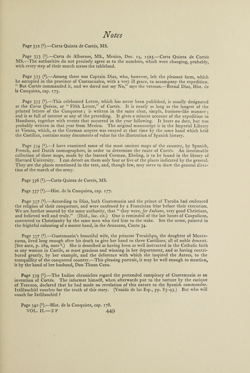 Page 332 (x).—Carta Quinta de Cortes, MS. Page 333 (x)-—Carta de Albornos, MS., Mexico, Dec. 15, 1525.—Carta Quinta de Cortes MS.—The authorities do not precisely agree as to the numbers, which were changing, probably, with every step of their march across the tableland. Page 333 (2)-—Among these was Captain Diaz, who, however, left the pleasant farm, which he occupied in the province of Coatzacualco, with a very ill grace, to accompany the expedition. “ But Cortes commanded it, and we dared not say No,” says the veteran.—Bernal Diaz, Hist, de la Conquista, cap. 175. Page 333 (3).—This celebrated Letter, which has never been published, is usually designated as the Carta Quinta, or “ Fifth Letter,” of Cortes. It is nearly as long as the longest of the printed letters of the Conqueror ; is written in the same clear, simple, business-like manner ; and is as full of interest as any of the preceding. It gives a minute account of the expedition to Honduras, together with events that occurred in the year following. It bears no date, but was probably written in that year from Mexico. The original manuscript is in the Imperial Library at Vienna, which, as the German sceptre was swayed at that time by the same hand which held the Castilian, contains many documents of value for the illustration of Spanish history. Page 334 (x).—I have examined some of the most ancient maps of the country, by Spanish, French, and Dutch cosmographers, in order to determine the route of Cortes. An inestimable collection of these maps, made by the learned German, Ebeling, is to be found in the library of Harvard University. I can detect on them only four or five of the places indicated by the general. They are the places mentioned in the text, and, though few, may serve to show the general direc¬ tion of the march of the army. Page 336 (1).—Carta Quinta de Cortes, MS. Page 337 (x).—Hist, de la Conquista, cap. 177. Page 337 (2).—According to Diaz, both Guatemozin and the prince of Tacuba had embraced the religion of their conquerors, and were confessed by a Franciscan friar before their execution. We are further assured by the same authority, that “ they were, for Indians, very good Christians, and believed well and truly.” (Ibid., loc. cit.) One is reminded of the last hours of Caupolican, converted to Christianity by the same men who tied him to the stake. See the scene, painted in the frightful colouring of a master hand, in the Araucana, Canto 34. Page 337 (3).—Guatemozin’s beautiful wife, the princess Tecuichpo, the daughter of Monte¬ zuma, lived long enough after his death to give her hand to three Castilians, all of noble descent. (See ante, p. 289, note 3.) She is described as having been as well instructed in the Catholic faith as any woman in Castile, as most gracious and winning in her deportment, and as having contri¬ buted greatly, by her example, and the deference with which she inspired the Aztecs, to the tranquillity of the conquered country.—This pleasing portrait, it may be well enough to mention, is by the hand of her husband, Don Thoan Cano. Page 339 (x).—The Indian chroniclers regard the pretended conspiracy of Guatemozin as an invention of Cortes. The informer himself, when afterwards put to the torture by the cacique of Tezcuco, declared that he had made no revelation of this nature to the Spanish commander. Ixtlilxochitl vouches for the truth of this story. (Venida de los Esp., pp. 83-93.) But who will vouch for Ixtlilxochitl ? Page 340 (x).—Hist, de la Conquista, cap. 178.