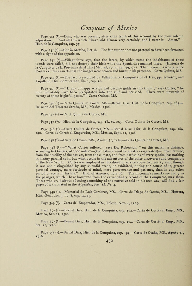 Page 341 (x).—Diaz, who was present, attests the truth of this account by the most solemn adjuration. “ And all this which I have said I know very certainly, and I swear it. Amen.”— Hist, de la Conquista, cap. 37. Page 341 (2).—Life in Mexico, Let. 8. The fair author does not pretend to have been favoured with a sight of the apparition. Page 342 (x).—Villagutierre says, that the Itzaes, by which name the inhabitants of these islands were called, did not destroy their idols while the Spaniards remained there. (Historia de la Conquista de la Provincia de el Itza [Madrid, 1701], pp. 49, 50.) The historian is wrong, since Cortes expressly asserts that the images were broken and burnt in his presence.—Carta Quinta, MS. Page 342 (2).—The fact is recorded by Villagutierre, Conquista de el Itza, pp. 100-102, and Cojullado, Hist, de Yucathan, lib. 1, cap. 16. Page 343 (1).—“ If any unhappy wretch had become giddy in this transit,” says Cortes, “ he must inevitably have been precipitated into the gulf and perished. There were upwards of twenty of these frightful passes.”—Carta Quinta, MS. Page 346 (1).—Carta Quinta de Cortes, MS.—Bernal Diaz, Hist, de la Conquista, cap. 185.— Relacion del Tesorero Strada, MS., Mexico, 1526. Page 347 (1).—Carta Quinta de Cortes, MS. Page 347 (2).—Hist, de la Conquista, cap. 184 et. seq.—Carta Quinta de Cortes, MS. Page 348 (x).—Carta Quinta de Cortes, MS.—Bernal Diaz, Hist, de la Conquista, cap. 189, 190.—Carta de Cortes al Emperador, MS., Mexico, Sept, n, 1526. Page 348 (2).—Carta de Ocano, MS., Agosto 31, 1526,—Carta Quinta de Cortes, MS. Page 348 (3).—“ What Cortes suffered,” says Dr. Robertson, “ on this march, a distance, according to Gomara, of 3000 miles ”—(the distance must be greatly exaggerated)—“ from famine, from the hostility of the natives, from the climate, and from hardships of every species, has nothing in history parallel to it, but what occurs in the adventures of the other discoverers and conquerors of the New World. Cortes was employed in this dreadful service above two years; and, though it was not distinguished by any splendid event, he exhibited, during the course of it, greater personal courage, more fortitude of mind, more perseverance and patience, than in any other period or scene in his life.” (Hist, of America, note 96.) The historian’s remarks are just; as the passages, which I have borrowed from the extraordinary record of the Conqueror, may show. Those who are desirous of seeing something of the narrative told in his own way, will find a few pages of it translated in the Appendix, Part II. No. 4. Page 349 (x).—Memorial de Luis Cardenas, MS.—Carta de Diego de Ocana, MS.—Herrera, Hist. Gen., dec. 3, lib. 8, cap. 14, 15. Page 349 (2).—Carta del Emperador, MS., Toledo, Nov. 4, 1525. Page 350 (x).—Bernal Diaz, Hist, de la Conquista, cap. 192.—Carta de Cortes al Emp., MS., Mexico, Set. 11, 1526. Page 330 (2).—Bernal Diaz, Hist, de la Conquista, cap. 194.—Carta de Cortes al Emp., MS., Set. 11, 1526. Page 352 (x).—Bernal Diaz, Hist, de la Conquista, cap. 194.—Carta de Ocana, MS., Agosto 31, 1526.