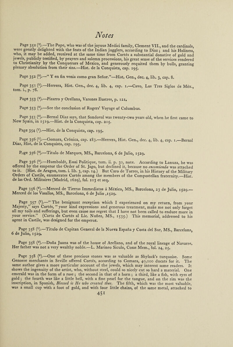 Page 352 (2)-—The Pope, who was of the joyous Medici family, Clement VII., and the cardinals, were greatly delighted with the feats of the Indian jugglers, according to Diaz ; and his Holiness, who, it may be added, received at the same time from Cortes a substantial donative of gold and jewels, publicly testified, by prayers and solemn processions, his great sense of the services rendered to Christianity by the Conquerors of Mexico, and generously requited them by bulls, granting plenary absolution from their sins.—Hist, de la Conquista, cap. 195. Page 352 (3).—“ Y en fin venia como gran Senor.”—Hist, Gen., dec. 4, lib. 3, cap. 8. Page 353 (*).—Herrera, Hist. Gen., dec. 4, lib. 4, cap. 1.—Cavo, Los Tres Siglos de Mex., tom. i., p. 78. Page 353 (2)>—Pizarro y Orellana, Varones Uustres, p. 121. Page 353 (3).—See the conclusion of Rogers’ Voyage of Columbus. Page 353>(4)-—Bernal Diaz says, that Sandoval was twenty-two years old, when he first came to New Spain, in 1519.—Hist, de la Conquista, cap. 205. Page 354 O*—Hist, de la Conquista, cap. 195. Page 356 (*).—Gomara, Cronica, cap. 183.—Herrera, Hist. Gen., dec. 4, lib. 4, cap. 1.—Bernal Diaz, Hist, de la Conquista, cap. 195. Page 356 (2).—Titulo de Marques, MS., Barcelona, 6 de Julio, 1529. Page 356 (3).—Humboldt, Essai Politique, tom. ii. p. 30, note. According to Lanuza, he was offered by the emperor the Order of St. Jago, but declined it, because no encomienda was attached to it. (Hist, de Aragon, tom. i. lib. 3, cap. 14.) But Caro de Torres, in his History of the Military Orders of Castile, enumerates Cortes among the members of the Compostellan fraternity.—Hist, de las Ord. Militaires (Madrid, 1629), fob 103 et seq. Page 356 (4).—Merced de Tierras Immediatas a Mexico, MS., Barcelona, 23 de Julio, 1529.— Merced de los Vasallos, MS., Barcelona, 6 de Julio ,1529. Page 357 (x).—“ The benignant reception which I experienced on my return, from your Majesty,” says Cortes, “ your kind expressions and generous treatment, make me not only forget all my toils and sufferings, but even cause me regret that I have not been called to endure more in your service.” (Carta de Cortes al Lie. Nunez, MS., 1535.) This memorial, addressed to his agent in Castile, was designed for the emperor. Page 358 (x).—Titulo de Capitan General de la Nueva Espana y Costa del Sur, MS., Barcelona, 6de Julio, 1529. * Page 358 (2).—Dona Juana was of the house of Arellano, and of the royal lineage of Navarre. Her father was not a very wealthy noble.—L. Marineo Siculo, Cosas Mem., fol. 24, 25. Page 358 (3).—One of these precious stones was as valuable as Shylock’s turquoise. Some Genoese merchants in Seville offered Cortes, according to Gomara, 40,000 ducats for it. The same author gives a more particular account of the jewels, which may interest some readers. It shows the ingenuity of the artist, who, without steel, could so nicely cut so hard a material. One emerald was in the form of a rose ; the second in that of a horn ; a third, like a fish, with eyes of gold ; the fourth was like a little bell, with a fine pearl for the tongue, and on the rim was the inscription, in Spanish, Blessed is He who created thee. The fifth, which was the most valuable, was a small cup with a foot of gold, and with four little chains, of the same metal, attached to