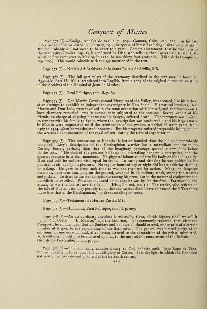 Page 371 (2).—Zuniga, Annales de Sevilla, p. 504.—Gomara, Cron., cap. 237. In his last letter to the emperor, dated in February, 1544, he speaks of himself as being “ sixty years of age.” But he probably did not mean to be exact to a year. Gomara’s statement, that he was born in the year 1485 (Crdnica, cap. 1), is confirmed by Diaz, who tells us, that Cortes used to say, that, when he first came over to Mexico, in 1519, he was thirty-four years old. (Hist, de la Conquista, cap. 205.) This would coincide with the age mentioned in the text. Page 371 (3).—Noticia del Archivero de la Santa Eclesia de Sevilla, MS. Page 372 (1).—The full particulars of the ceremony described in the text may be found in Appendix, Part //., No. 5, translated into English, from a copy of the original document existing in the Archives of the Hospital of Jesus, in Mexico. Page 372 (2).—Essai Politique, tom. ii. p. 60. Page 373 (x).—Don Martin Cortes, second Marquess of the Valley, was accused, like his father, of an attempt to establish an independent sovereignty in New Spain. His natural brothers, Don Martin and Don Luis, were involved in the same accusation with himself, and the former—as I Lave elsewhere remarked—was in consequence subjected to the torture. Several others of his friends, on charge of abetting his treasonable designs, suffered death. The marquess was obliged to remove with his family to Spain, where the investigation was conducted ; and his large estates in Mexico were sequestered until the termination of the process, a period of seven years, from 1567 to 1574, when he was declared innocent. But his property suffered irreparable injury, under the wretched administration of the royal officers, during the term of sequestration. Page 375 (x).—The comparison to Hannibal is better founded than the old soldier probably imagined. Livy’s description of the Carthaginian warrior has a marvellous application to Cortes,—better, perhaps, than that of the imaginary personage quoted a few lines below in the text. “ He showed the greatest boldness in undertaking dangerous enterprises, and the greatest resource in critical moments. No physical labour could tire his body or blunt his spirit. Heat and cold he endured with equal fortitude. In eating and drinking he was guided by his physical needs, not by his pleasure. No regular hours of day or night did he set aside for sleeping or waking. He gave to sleep such time as was not required for action. Many, on frequent occasions, have seen him lying on the ground, wrapped in his military cloak, among the sentries and pickets. In dress he was not conspicuous among his peers, but in the matter of equipment and horseflesh he excelled. Whether mounted or on foot he was by far the first. Foremost in the attack, he was the last to leave the field.” (Hist., lib. xxi. sec. 5.) The reader, who reflects on the fate of Guatemozin, may possibly think that the extract should have embraced the “ Treachery more base that of the Carthaginians,” in the succeeding sentence. Page 375 (2).—Testamento de Hernan Cortes, MS. Page 378 (1).—Humboldt, Essai Politique, tom. ii. p. 267. Page 378 (2).—An extraordinary anecdote is related by Cavo, of this bigotry (shall we call it policy ?) of Cortes. “ In Mexico,” says the historian, “ it is commonly reported, that, after the Conquest, he commanded, that on Sundays and holidays all should attend, under pain of a certain number of stripes, to the expounding of the Scriptures. The general was himself guilty of an omission, on one occasion, and, after having listened to the admonition of the priest, submitted, with edifying humility, to be chastised by him, to the unspeakable amazement of the Indians! ”— Hist, de los Tres Seglos, tom. i. p. 151. Page 378 (3).—“To the King, infinite lands; to God, infinite souls,” says Lope de Vega, commemorating in this couplet the double glory of Cortes. It is the light in which the Conquest was viewed by every devout Spaniard of the sixteenth century.