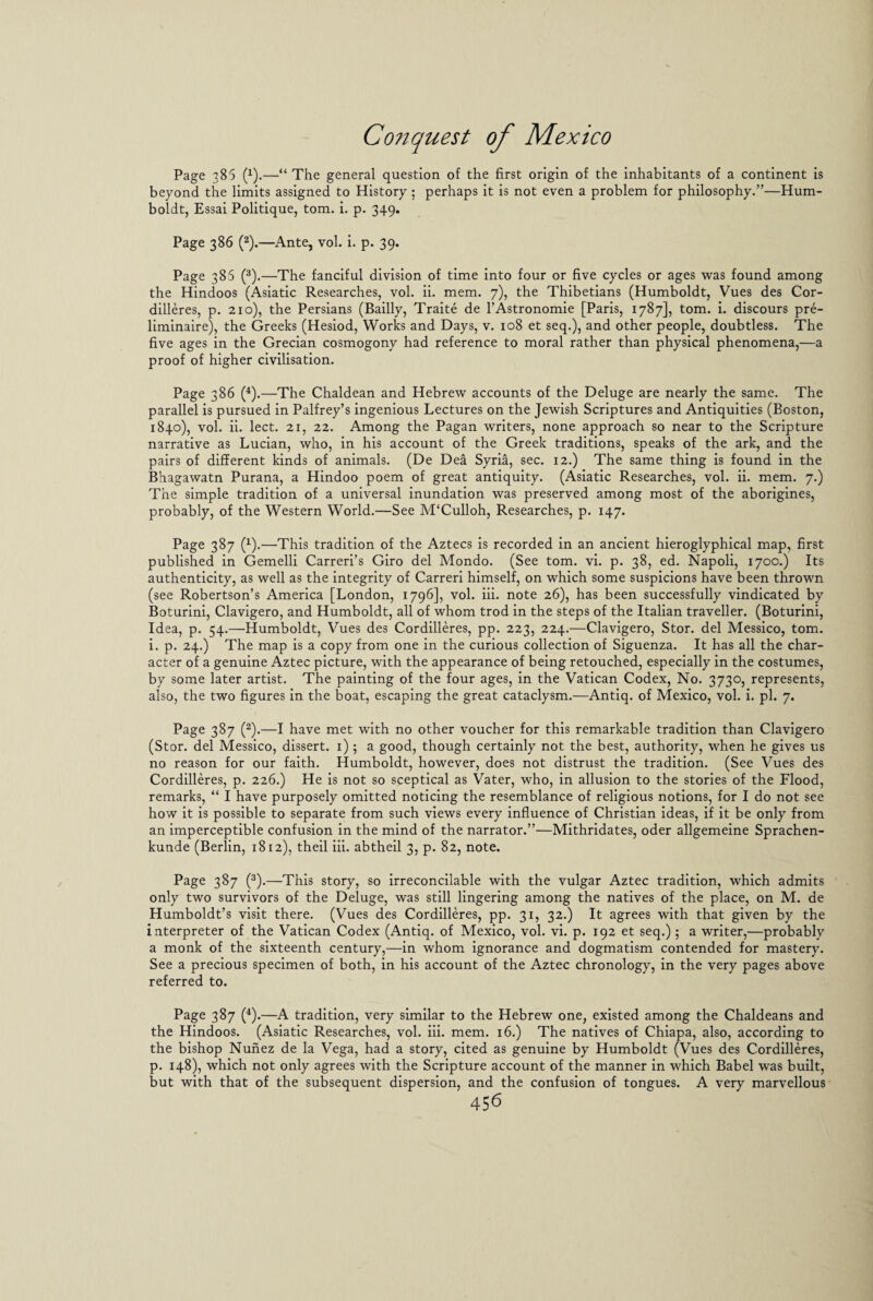 Page 385 (4).—“ The general question of the first origin of the inhabitants of a continent is beyond the limits assigned to History ; perhaps it is not even a problem for philosophy.”—Hum¬ boldt, Essai Politique, tom. i. p. 349. Page 386 (2).—Ante, vol. i. p. 39. Page 386 (3).—The fanciful division of time into four or five cycles or ages was found among the Hindoos (Asiatic Researches, vol. ii. mem. 7), the Thibetians (Humboldt, Vues des Cor¬ dilleres, p. 210), the Persians (Bailly, Traite de l’Astronomie [Paris, 1787], tom. i. discours pre- liminaire), the Greeks (Hesiod, Works and Days, v. 108 et seq.), and other people, doubtless. The five ages in the Grecian cosmogony had reference to moral rather than physical phenomena,—a proof of higher civilisation. Page 386 (4).—The Chaldean and Hebrew accounts of the Deluge are nearly the same. The parallel is pursued in Palfrey’s ingenious Lectures on the Jewish Scriptures and Antiquities (Boston, 1840), vol. ii. lect. 21, 22. Among the Pagan writers, none approach so near to the Scripture narrative as Lucian, who, in his account of the Greek traditions, speaks of the ark, and the pairs of different kinds of animals. (De Dea Syria, sec. 12.) The same thing is found in the Bhagawatn Purana, a Hindoo poem of great antiquity. (Asiatic Researches, vol. ii. mem. 7.) The simple tradition of a universal inundation was preserved among most of the aborigines, probably, of the Western World.—See M‘Culloh, Researches, p. 147. Page 387 (4).—This tradition of the Aztecs is recorded in an ancient hieroglyphical map, first published in Gemelli Carreri’s Giro del Mondo. (See tom. vi. p. 38, ed. Napoli, 170c.) Its authenticity, as well as the integrity of Carreri himself, on which some suspicions have been thrown (see Robertson’s America [London, 1796], vol. iii. note 26), has been successfully vindicated by Boturini, Clavigero, and Humboldt, all of whom trod in the steps of the Italian traveller. (Boturini, Idea, p. 54.—Humboldt, Vues des Cordilleres, pp. 223, 224.—Clavigero, Stor. del Messico, tom. i. p. 24.) The map is a copy from one in the curious collection of Siguenza. It has all the char¬ acter of a genuine Aztec picture, with the appearance of being retouched, especially in the costumes, by some later artist. The painting of the four ages, in the Vatican Codex, No. 3730, represents, also, the two figures in the boat, escaping the great cataclysm.—Antiq. of Mexico, vol. i. pi. 7. Page 387 (2).—I have met with no other voucher for this remarkable tradition than Clavigero (Stor. del Messico, dissert. 1); a good, though certainly not the best, authority, when he gives us no reason for our faith. Humboldt, however, does not distrust the tradition. (See Vues des Cordilleres, p. 226.) He is not so sceptical as Vater, who, in allusion to the stories of the Flood, remarks, “ I have purposely omitted noticing the resemblance of religious notions, for I do not see how it is possible to separate from such views every influence of Christian ideas, if it be only from an imperceptible confusion in the mind of the narrator.”—Mithridates, oder allgemeine Sprachen- kunde (Berlin, 1812), theil iii. abtheil 3, p. 82, note. Page 387 (3).—This story, so irreconcilable with the vulgar Aztec tradition, which admits only two survivors of the Deluge, was still lingering among the natives of the place, on M. de Humboldt’s visit there. (Vues des Cordilleres, pp. 31, 32.) It agrees with that given by the interpreter of the Vatican Codex (Antiq. of Mexico, vol. vi. p. 192 et seq.); a writer,—probably a monk of the sixteenth century,—in whom ignorance and dogmatism contended for mastery. See a precious specimen of both, in his account of the Aztec chronology, in the very pages above referred to. Page 387 (4).—A tradition, very similar to the Hebrew one, existed among the Chaldeans and the Hindoos. (Asiatic Researches, vol. iii. mem. 16.) The natives of Chiapa, also, according to the bishop Nunez de la Vega, had a story, cited as genuine by Humboldt (Vues des Cordilleres, p. 148), which not only agrees with the Scripture account of the manner in which Babel was built, but with that of the subsequent dispersion, and the confusion of tongues. A very marvellous