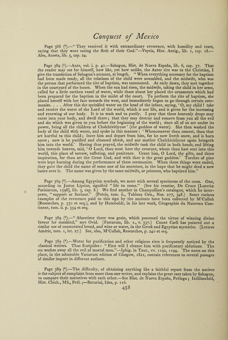 Page 388 (6).—“ They received it with extraordinary reverence, with humility and tears, saying that they were eating the flesh of their God.”—Veytia, Hist. Antig., lib. 1, cap. 18.— Also, Acosta, lib. 5, cap. 24. Page 389 (*).—Ante, vol. i. p. 40.—Sahagun, Hist, de Nueva Espana, lib. 6, cap. 37. That the reader may see for himself, how like, yet how unlike, the Aztec rite was to the Christian, I give the translation of Sahagun’s account, at length. “ When everything necessary for the baptism had been made ready, all the relations of the child were assembled, and the midwife, who was the person that performed the rite of baptism, was summoned. At early dawn, they met together in the courtyard of the house. When the sun had risen, the midwife, taking the child in her arms, called for a little earthen vessel of water, while those about her placed the ornaments which had been prepared for the baptism in the midst of the court. To perform the rite of baptism, she placed herself with her face towards the west, and immediately began to go through certain cere¬ monies. . . . After this she sprinkled water on the head of the infant, saying, ‘ O, my child ! take and receive the water of the Lord of the world, which is our life, and is given for the increasing and renewing of our body. It is to wash and to purify. I pray that these heavenly drops may enter into your body, and dwell there ; that they may destroy and remove from you all the evil and sin which was given to you before the beginning of the world 5 since all of us are under its power, being all the children of Chalchivitlycue ’ (the goddess of water). She then washed the body of the child With water, and spoke in this manner : ‘ Whencesoever thou comest, thou that art hurtful to this child ; leave him and depart from him, for he now liveth anew, and is born anew; now is he purified and cleansed afresh, and our mother Chalchivitlycue again bringeth him into the world.’ Having thus prayed, the midwife took the child in both hands, and lifting him towards heaven, said, * O Lord, thou seest here thy creature, whom thou hast sent into this world, this place of sorrow, suffering, and penitence. Grant him, O Lord, thy gifts, and thine inspiration, for thou art the Great God, and with thee is the great goddess.’ Torches of pine were kept burning during the performance of these ceremonies. When these things were ended, they gave the child the name of some one of his ancestors, in the hope that he might shed a new lustre over it. The name was given by the same midwife, or priestess, who baptized him.” Page 389 (2).—Among Egyptian symbols, we meet with several specimens of the cross. One, according to Justus Lipsius, signified “ life to come.” (See his treatise, De Cruce [Lutetias Parisiorum, 1598], lib. 3, cap. 8.) We find another in Champollion’s catalogue, which he inter¬ prets, “ support or Saviour.” (Precis, tom. ii.. Tableau Gen., Nos. 277, 348.) Some curious examples of the reverence paid to this sign by the ancients have been collected by M‘Culloh (Researches, p. 330 et seq.), and by Humboldt, in his late work, Geographic du Nouveau Con¬ tinent, tom. ii. p. 354 et seq. Page 389 (3).—“ Aforetime there was grain, which possessed the virtue of winning divine favour for mankind,” says Ovid. (Fastorum, lib. 1., v. 337.) Count Carli has pointed out a similar use of consecrated bread, and wine or water, in the Greek and Egyptian mysteries. (Lettres Americ, tom. 1, let. 27.) See, also, M‘Culloh, Researches, p. 240 et seq. Page 389 (4).—Water for purification and other religious rites is frequently noticed by the classical writers. Thus Euripides : “ First will I cleanse him with purificatory ablutions. The sea washes away all the evil of mortal men.”—Iphig. in Taur., vv. 1192, 1194. The notes on this place, in the admirable Variorum edition of Glasgow, 1821, contain references to several passages of similar import in different authors. Page 389 (6).—The difficulty, of obtaining anything like a faithful report from the natives is the subject of complaint from more than one writer, and explains the great care taken by Sahagun, to compare their narratives with each other.—See Hist, de Nueva Espana, Prdlogo ; Ixtlilxochitl, Hist. Chich., MS., Pr61.5—Boturini, Idea, p. 116.