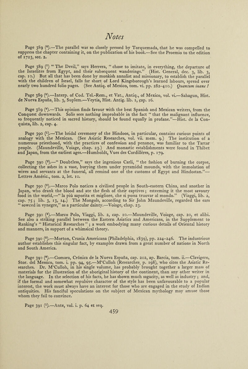 Page 389 (6).—The parallel was so closely pressed by Torquemada, that he was compelled to suppress the chapter containing it, on the publication of his book.—See the Proemio to the edition of 1723, sec. 2. Page 389 (7) “ The Devil,” says Herrera, “ chose to imitate, in everything, the departure of the Israelites from Egypt, and their subsequent wanderings.” (Hist. General, dec. 3, lib. 3, cap. 10.) But all that has been done by monkish annalist and missionary, to establish the parallel with the children of Israel, falls far short of Lord Kingsborough’s learned labours, spread over nearly two hundred folio pages. (See Antiq. of Mexico, tom. vi. pp. 282-410.) Quantum inane ! Page 389 (8).—Interp. of Cod. Tel.-Rem., et Vat., Antiq., of Mexico, vol. vi.—Sahagun, Hist, de Nueva Espana, lib. 3, Suplem.—Veytia, Hist. Antig. lib. 1, cap. 16. Page 3S9 (9).—This opinion finds favour with the best Spanish and Mexican writers, from the Conquest downwards. Solis sees nothing improbable in the fact “ that the malignant influence, so frequently noticed in sacred history, should be found equally in profane.”—Hist, de la Con- quista, lib. 2, cap. 4. Page 390 (x).—The bridal ceremony of the Hindoos, in particular, contains curious points of analogy with the Mexican. (See Asiatic Researches, vol. vii. mem. 9.) The institution of a numerous priesthood, with the practices of confession and penance, was familiar to the Tartar people. (Maundeville, Voiage, chap. 23.) And monastic establishments were found in Thibet and Japan, from the earliest ages.—Humboldt, Vues des Cordilleres, p. 179. Page 390 (2).—“ Doubtless,” says the ingenious Carli, “ the fashion of burning the corpse, collecting the ashes in a vase, burying them under pyramidal mounds, with the immolation of wives and servants at the funeral, all remind one of the customs of Egypt and Hindostan.”— Lettres Americ., tom. 2, let. 10. Page 390 (3).—Marco Polo notices a civilised people in South-eastern China, and another in Japan, who drank the blood and ate the flesh of their captives; esteeming it the most savoury food in the world,—“ la piu saporita et migliore, che si possa truovar al mondo.” (Viaggi, lib. 2, cap. 75 ; lib. 3, 13, 14.) The Mongols, according to Sir John Maundeville, regarded the ears “ sowced in vynegre,” as a particular dainty.—Voiage, chap. 23. Page 390 (4).—Marco Polo, Viaggi, lib. 2, cap. 10.—Maundeville, Voiage, cap. 20, et alibi. See also a striking parallel between the Eastern Asiatics and Americans, in the Supplement to Ranking’s “ Historical Researches ” ; a work embodying many curious details of Oriental history and manners, in support of a whimsical theory. Page 390 (5).—Morton, Crania Americana (Philadelphia, 1839), PP* 224-246. The industrious author establishes this singular fact, by examples drawn from a great number of nations in North and South America. Page 390 (8).—Gomara, Cronica de la Nueva Espana, cap. 202, ap. Barcia, tom. ii.—Clavigero, Stor. del Messico, tom. i. pp. 94, 95.—M'Culloh (Researches, p. 198), who cites the Asiatic Re¬ searches. Dr. M'Culloh, in his single volume, has probably brought together a larger mass of materials for the illustration of the aboriginal history of the continent, than any other writer in the language. In the selection of his facts, he has shown much sagacity, as well as industry ; and, if the formal and somewhat repulsive character of the style has been unfavourable to a popular interest, the work must always have an interest for those who are engaged in the study of Indian antiquities. His fanciful speculations on the subject of Mexican mythology may amuse those whom they fail to convince. Page 391 (*).—Ante, vol. i. p. 64 et seq.