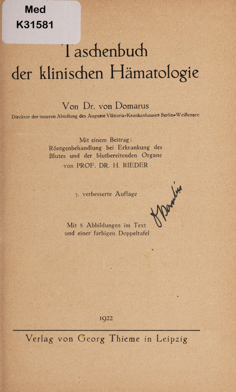 Med K31581 Taschenbuch der klinischen Hämatologie Von Dr, von Domarus Direktor der inneren Abteilung des Auguste Viktoria^KrankenhauseS Berlin-Weißensee Mit einem Beitrag: Röntgenbehandlung bei Erkrankung des Blutes und der blutbereitenden Organe von PROF. DR. H. RIEDER 3. verbesserte Auflage Mit 8 Abbildungen im Text und einer farbigen Doppeltafel 1922 Verlag von Georg Th ieme in Leipzig