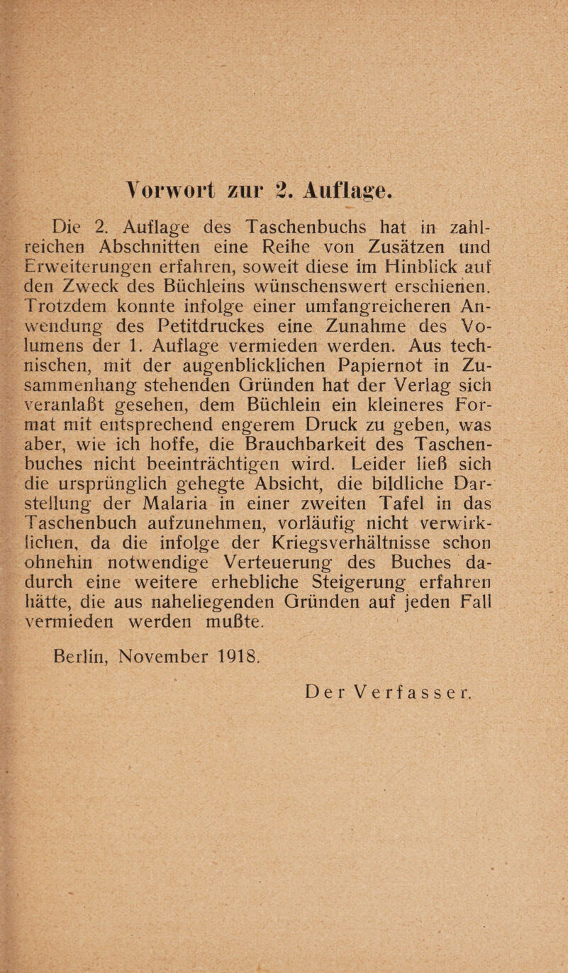 Die 2. Auflage des Taschenbuchs hat in zahl¬ reichen Abschnitten eine Reihe von Zusätzen und Erweiterungen erfahren, soweit diese im Hinblick auf den Zweck des Büchleins wünschenswert erschienen. Trotzdem konnte infolge einer umfangreicheren An¬ wendung des Petitdruckes eine Zunahme des Vo¬ lumens der 1. Auflage vermieden werden. Aus tech¬ nischen, mit der augenblicklichen Papiernot in Zu¬ sammenhang stehenden Gründen hat der Verlag sich veranlaßt gesehen, dem Büchlein ein kleineres For¬ mat mit entsprechend engerem Druck zu geben, was aber, wie ich hoffe, die Brauchbarkeit des Taschen¬ buches nicht beeinträchtigen wird. Leider ließ sich die ursprünglich gehegte Absicht, die bildliche Dar¬ stellung der Malaria in einer zweiten Tafel in das Taschenbuch aufzunehmen, vorläufig nicht verwirk¬ lichen, da die infolge der Kriegsverhältnisse schon ohnehin notwendige Verteuerung des Buches da¬ durch eine weitere erhebliche Steigerung erfahren hätte, die aus naheliegenden Gründen auf jeden Fall vermieden werden mußte. Berlin, November 1918.