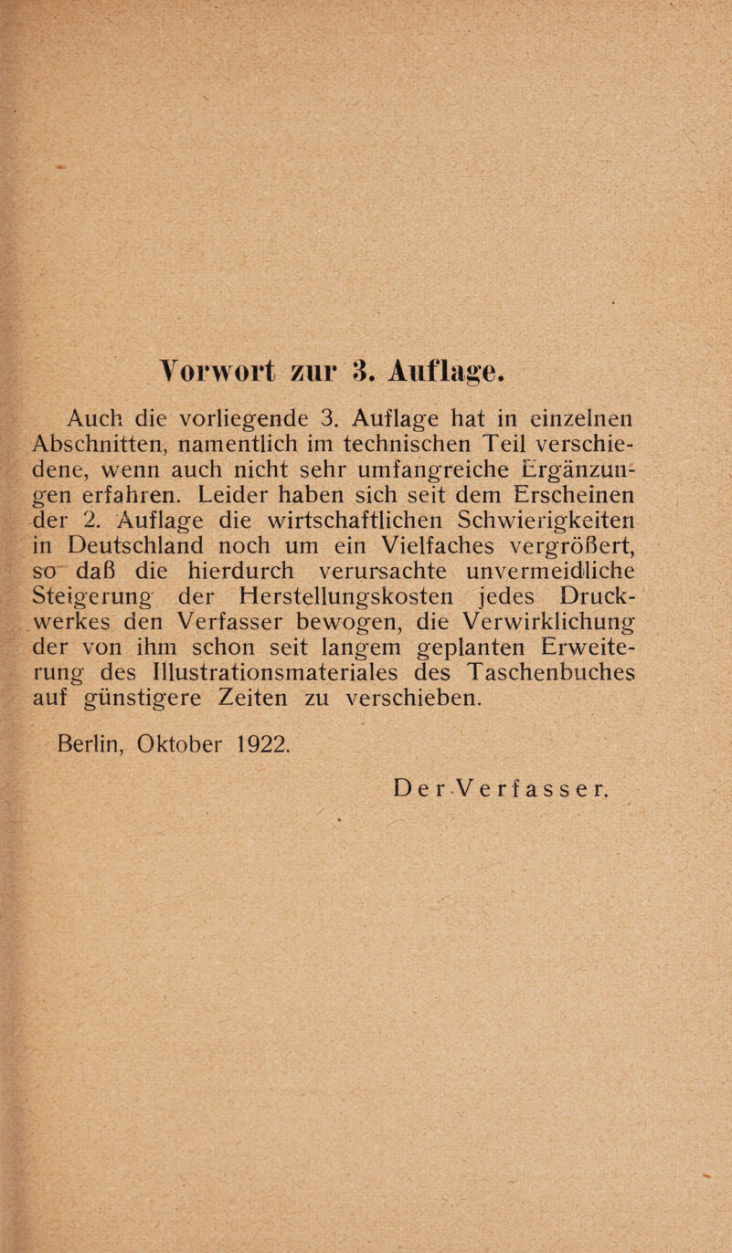 Auch die vorliegende 3. Auflage hat in einzelnen Abschnitten, namentlich im technischen Teil verschie¬ dene, wenn auch nicht sehr umfangreiche Ergänzun¬ gen erfahren. Leider haben sich seit dem Erscheinen der 2. Auflage die wirtschaftlichen Schwierigkeiten in Deutschland noch um ein Vielfaches vergrößert, so daß die hierdurch verursachte unvermeidliche Steigerung der Herstellungskosten jedes Druck¬ werkes den Verfasser bewogen, die Verwirklichung der von ihm schon seit langem geplanten Erweite¬ rung des Illustrationsmateriales des Taschenbuches auf günstigere Zeiten zu verschieben. Berlin, Oktober 1922.