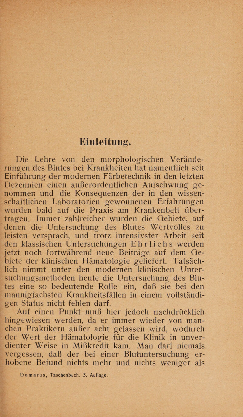 Einleitung. Die Lehre von den morphologischen Verände¬ rungen des Blutes bei Krankheiten hat namentlich seit Einführung der modernen Färbetechnik in den letzten Dezennien einen außerordentlichen Aufschwung ge¬ nommen und die Konsequenzen der in den wissen¬ schaftlichen Laboratorien gewonnenen Erfahrungen wurden bald auf die Praxis am Krankenbett über¬ tragen. Immer zahlreicher wurden die Gebiete, auf denen die Untersuchung des Blutes Wertvolles zu leisten versprach, und trotz intensivster Arbeit seit den klassischen Untersuchungen E h r 1 i c h s werden jetzt noch fortwährend neue Beiträge auf dem Ge¬ biete der klinischen Hämatologie geliefert. Tatsäch¬ lich nimmt unter den modernen klinischen Unter¬ suchungsmethoden heute die Untersuchung des Blu¬ tes eine so bedeutende Rolle ein, daß sie bei den mannigfachsten Krankheitsfällen in einem vollständi¬ gen Status nicht fehlen darf. Auf einen Punkt muß hier jedoch nachdrücklich hingewiesen werden, da er immer wieder von man¬ chen Praktikern außer acht gelassen wird, wodurch der Wert der Hämatologie für die Klinik in unver¬ dienter Weise in Mißkredit kam. Man darf niemals vergessen, daß der bei einer Blutuntersuchung er¬ hobene Befund nichts mehr und nichts weniger als Do mar us, Taschenbuch. 3. Auflage.