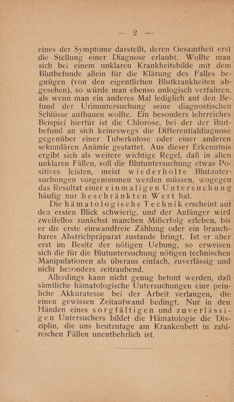 eines der Symptome darstellt, deren Gesamtheit erst die Stellung einer Diagnose erlaubt. Wollte man sich bei einem unklaren Krankheitsbilde mit dem Blutbefunde allein für die Klärung des Falles be¬ gnügen (von den eigentlichen Blutkrankheiten ab¬ gesehen), so würde man ebenso unlogisch verfahren, als wenn man ein anderes Mal lediglich auf den Be¬ fund der Urinuntersuchung seine diagnostischen Schlüsse aufbauen wollte. Ein besonders lehrreiches Beispiel hierfür ist die Chlorose, bei der der Blut¬ befund an sich keineswegs die Differentialdiagnose gegenüber einer Tuberkulose oder einer anderen sekundären Anämie gestattet. Aus dieser Erkenntnis ergibt sich als weitere wichtige Regel, daß in allen unklaren Fällen, soll die Blutuntersuchung etwas Po¬ sitives leisten, meist wiederholte Blutunter¬ suchungen vorgenommen werden müssen, wogegen das Resultat einer einmaligen Untersuchung häufig nur beschränkten Wert hat. Die hämatologische T echnik erscheint auf den ersten Blick schwierig, und der Anfänger wird zweifellos zunächst manchen Mißerfolg erleben, bis er die erste einwandfreie Zählung oder ein brauch¬ bares Abstrichpräparat zustande bringt. Ist er aber erst im Besitz der nötigen Uebung, so erweisen sich die für die Blutuntersuchurig nötigen technischen Manipulationen als überaus einfach, zuverlässig und nicht besonders zeitraubend. Allerdings kann nicht genug betont werden, daß sämtliche hämatologische Untersuchungen eine pein¬ liche Akkuratesse bei der Arbeit verlangen, die einen gewissen Zeitaufwand bedingt. Nur in den Händen eines sorgfältigen und zuverlässi- g e n Untersuchers bildet die Hämatologie die Dis¬ ziplin, die uns heutzutage am Krankenbett in zahl¬ reichen Fällen unentbehrlich ist.
