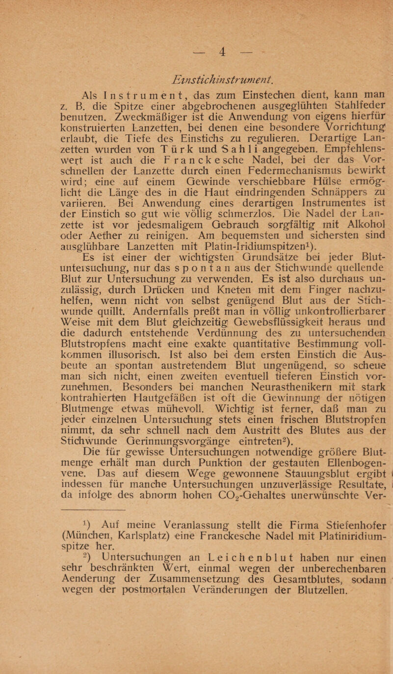 Einstichinstrument. Als Instrument, das zum Einstechen dient, kann man z. B. die Spitze einer abgebrochenen ausgeglühten Stahlfeder benutzen. Zweckmäßiger ist die Anwendung von eigens hierfür konstruierten Lanzetten, bei denen eine besondere Vorrichtung' erlaubt, die Tiefe des Einstichs zu regulieren. Derartige Lan¬ zetten wurden von Türk und Sahli angegeben. Empfehlens¬ wert ist auch die Franckesche Nadel, bei der das Vor¬ schnellen der Lanzette durch einen Federmechanismus bewirkt wird; eine auf einem Gewinde verschiebbare Fiülse ermög¬ licht die Länge des in die Flaut eindringenden Schnäppers zu variieren. Bei Anwendung eines derartigen Instrumentes ist der Einstich so gut wie völlig schmerzlos. Die Nadel der Lan¬ zette ist vor jedesmaligem Gebrauch sorgfältig mit Alkohol oder Aether zu reinigen. Am bequemsten und sichersten sind ausglühbare Lanzetten mit Platin-Iridiumspitzen1). Es ist einer der wichtigsten Grundsätze bei jeder Blut- unteisuchung, nur das spontan aus der Stichwunde quellende Blut zur Untersuchung zu verwenden. Es ist also durchaus un¬ zulässig, durch Drücken und Kneten mit dem Finger nachzu¬ helfen, wenn nicht von selbst genügend Blut aus der Stich¬ wunde quillt. Andernfalls preßt man in völlig unkontrollierbarer Weise mit dem Blut gleichzeitig Gewebsflüssigkeit heraus und die dadurch entstehende Verdünnung des zu untersuchenden Blutstropfens macht eine exakte quantitative Bestimmung voll¬ kommen illusorisch. Ist also bei dem ersten Einstich die Aus¬ beute an spontan austretendem Blut ungenügend, so scheue man sich nicht, einen zweiten eventuell tieferen Einstich vor¬ zunehmen. Besonders bei manchen Neurasthenikern mit stark kontrahierten Flautgefäßen ist oft die Gewinnung der nötigen Blutmenge etwas mühevoll. Wichtig ist ferner, daß man zu jeder einzelnen Untersuchung stets einen frischen Blutstropfen nimmt, da sehr schnell nach dem Austritt des Blutes aus der Stichwunde Gerinnungsvorgänge eintreten2). Die für gewisse Untersuchungen notwendige größere Blut¬ menge erhält man durch Punktion der gestauten Ellenbogen¬ vene. Das auf diesem Wege gewonnene Stauungsblut ergibt indessen für manche Untersuchungen unzuverlässige Resultate, da infolge des abnorm hohen C02-Gehaltes unerwünschte Ver- 3) Auf meine Veranlassung stellt die Firma Stiefenhofer (München, Karlsplatz) eine Franckesche Nadel mit Platiniridium¬ spitze her. 2) Untersuchungen an Leichenblut haben nur einen sehr beschränkten Wert, einmal wegen der unberechenbaren Aenderung der Zusammensetzung des Gesamtblutes, sodann wegen der postmortalen Veränderungen der Blutzellen.