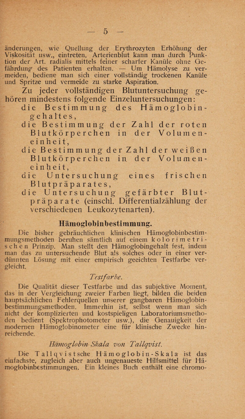 änderungen, wie Quellung der Erythrozyten Erhöhung der Viskosität usw., eintreten. Arterienblut kann man durch Punk¬ tion der Art. radialis mittels feiner scharfer Kanüle ohne Ge¬ fährdung des Patienten erhalten. — Um Hämolyse zu ver¬ meiden, bediene man sich einer vollständig trockenen Kanüle und Spritze und vermeide zu starke Aspiration. Zu jeder vollständigen Blutuntersuchung- ge¬ hören mindestens folgende Einzeluntersuchungen: die Bestimmung des Hämoglobin- g e h a l't e s, die Bestimmung der Zahl der roten Blutkörperchen in der Volumen¬ einheit, die Bestimmung der Zahl der weißen Blutkörperchen in der Volumen¬ einheit, die Untersuchung eines frischen Blutpräparates, die Untersuchung gefärbter Blut¬ präparate (einschl. Differentialzählung der verschiedenen Leukozytenarten). Hämoglobinbestimmung. Die bisher gebräuchlichen klinischen Hämoglobinbestim¬ mungsmethoden beruhen sämtlich auf einem k o 1 o r i m e t ri¬ sch e n Prinzip. Man stellt den Hämoglobingehalt fest, indem man das zu untersuchende Blut als solches oder in einer ver¬ dünnten Lösung mit einer empirisch geeichten Testfarbe ver¬ gleicht. .1 Testfarbe. Die Qualität dieser Testfarbe und das subjektive Moment, das in der Vergleichung zweier Farben liegt, bilden die beiden hauptsächlichen Fehlerquellen unserer gangbaren Hämoglobin¬ bestimmungsmethoden. Immerhin ist, selbst wenn man sich nicht der komplizierten und kostspieligen Laboratoriumsmetho¬ den bedient (Spektrophotometer usw.), die Genauigkeit der modernen Hämoglobinometer eine für klinische Zwecke hin¬ reichende. Hämoglobin Skala von Tallqvist. Die Tallqvist sehe Hämoglob in - Skala ist das einfachste, zugleich aber auch ungenaueste Hilfsmittel für Hä¬ moglobinbestimmungen. Ein kleines Buch enthält eine chromo-