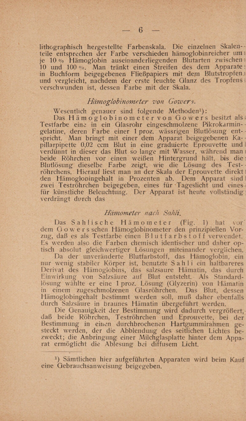 lithographisch hergestellte Farbenskala. Die einzelnen Skalen¬ teile entsprechen der Farbe verschieden hämoglobinreicher um je 10 o/o Hämoglobin auseinanderliegenden Blutarten zwischen 10 und 100 o/o. Man tränkt einen Streifen des dem Apparate in Buchform beigegebenen Fließpapiers mit dem Blutstropfen und vergleicht, nachdem der erste feuchte Glanz des Tropfens verschwunden ist, dessen Farbe mit der Skala. Hämoglobinometer von Gowers. Wesentlich genauer sind folgende Methoden1): Das Hämoglobinometer von Gowers besitzt als Testfarbe eine in ein Glasrohr eingeschmolzene Pikrokarmin- gelatine, deren Farbe einer 1 proz. wässrigen Blutlösung ent¬ spricht. Man bringt mit einer dem Apparat beigegebenen Ka¬ pillarpipette 0,02 ccm Blut in eine graduierte Eprouvette und verdünnt in dieser das Blut so lange mit Wasser, während man beide Röhrchen vor einen weißen Hintergrund hält, bis die Blutlösung dieselbe Farbe zeigt, wie die Lösung des Test¬ röhrchens. Hierauf liest man an der Skala der Eprouvette direkt den Hämoglooingehalt in Prozenten ab. Dem Apparat sind zwei Teströhrchen beigegeben, eines für Tageslicht und eines für künstliche Beleuchtung. Der Apparat ist heute vollständig verdrängt durch das Hämometer nach Sahli. Das Sahlis che Hämometer (Fig. 1) hat vor dem Gowers sehen Hämoglobinometer den prinzipiellen Vor¬ zug, daß es als Testfarbe einen Blutfarbstoff verwendet. Es werden also die Farben chemisch identischer und daher op¬ tisch absolut gleichwertiger Lösungen miteinander verglichen. Da der unveränderte Blutfarbstoff, das Hämoglobin, ein nur wenig stabiler Körper ist, benutzte Sahli ein haltbareres Derivat des Hämoglobins, das salzsaure Hämatin, das durch Einwirkung von Salzsäure auf Blut entsteht. Als Standard¬ lösung wählte er eine 1 proz. Lösung (Glyzerin) von Hämatin in einem zugeschmolzenen Glasröhrchen. Das Blut, dessen Hämoglobingehalt bestimmt werden soll, muß daher ebenfalls durch Salzsäure in braunes Hämatin übergeführt werden. Die Genauigkeit der Bestimmung wird dadurch vergrößert, daß beide Röhrchen, Teströhrchen und Eprouvette, bei der Bestimmung in einen durchbrochenen Hartgummirahmen ge¬ steckt werden, der die Abblendung des seitlichen Lichtes be¬ zweckt; die Anbringung einer Milchglasplatte hinter dem Appa¬ rat ermöglicht die Ablesung bei diffusem Licht. x) Sämtlichen hier aufgeführten Apparaten wird beim Kauf eine Gebrauchsanweisung beigegeben.
